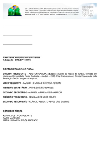 __________________________



__________________________



__________________________




_________________________________
Alessandra Andrade Alves dos Santos
Advogada – OAB/SP 150.096



DIRETORIA/CONSELHO FISCAL

DIRETOR PRESIDENTE – ADILTON GARCIA, advogado atuante da região de Jundiaí, formado em
direito na Universidade Padre Anchieta – Jundiaí – 2005, Pós Graduando em Direito Empresarial pela
Fundação Getúlio Vargas – Campinas.

VICE PRESIDENTE - CARLOS HENRIQUE DE PAIVA PIERONI

PRIMEIRO SECRETÁRIO - ANDRÉ LUIS FERNANDES

SEGUNDO SECRETÁRIO – ARAUZILIA MARIA VIEIRA GARCIA

PRIMEIRO TESOUREIRO - DENIS ANDRÉ JOSÉ CRUPE

SEGUNDO TESOUREIRO – CLÁUDIO ALBERTO ALVES DOS SANTOS



CONSELHO FISCAL

KARINA COSTA CAVALCANTE
FÁBIO MARCUSSI
MARIA LUIZA FIGUEIRÔA ANDRADE
 