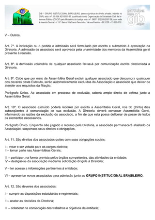 V – Outros.


Art. 7º. A indicação ou o pedido e admissão será formulado por escrito e submetido à aprovação da
Diretoria. A admissão de associado será aprovada pela unanimidade dos membros da Assembléia geral
presente à reunião.


Art. 8º. A demissão voluntária de qualquer associado far-se-á por comunicação escrita direcionada a
Diretoria.


Art. 9º. Cabe que por meio de Assembléia Geral excluir qualquer associado que descumpra quaisquer
dos deveres deste Estatuto, serão automaticamente excluídos da Associação o associado que deixar de
atender aos requisitos da filiação.

Parágrafo Único. Ao associado em processo de exclusão, caberá amplo direito de defesa junto a
Assembléia Geral.


Art. 10º. O associado excluído poderá recorrer por escrito a Assembléia Geral, nos 30 (trinta) dias
subseqüentes à comunicação de sua exclusão. A Diretoria deverá convocar Assembléia Geral,
informando as razões da exclusão do associado, a fim de que esta possa deliberar de posse de todos
os elementos necessários.

Parágrafo Único. Enquanto não julgado o recurso pela Diretoria, o associado permanecerá afastado da
Associação, suspensos seus direitos e obrigações.


Art. 11. São direitos dos associados quites com suas obrigações sociais:

I – votar e ser votado para os cargos eletivos;
II – tomar parte nas Assembléias Gerais;

III – participar, na forma prevista pelos órgãos competentes, das atividades da entidade;
IV – desligar-se da associação mediante solicitação dirigida à Diretoria;

V – ter acesso a informações pertinentes à entidade;

VI – apresentar novos associados para admissão junto ao GRUPO INSTITUCIONAL BRASILEIRO.


Art. 12. São deveres dos associados:

I – cumprir as disposições estatutárias e regimentais;

II – acatar as decisões da Diretoria;

III – colaborar na consecução dos trabalhos e objetivos da entidade;
 