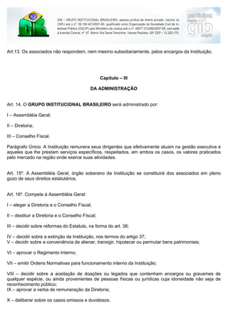 Art.13. Os associados não respondem, nem mesmo subsidiariamente, pelos encargos da Instituição.




                                                  Capítulo – III

                                           DA ADMINISTRAÇÃO


Art. 14. O GRUPO INSTITUCIONAL BRASILEIRO será administrado por:

I – Assembléia Geral;

II – Diretoria;

III – Conselho Fiscal.

Parágrafo Único: A Instituição remunera seus dirigentes que efetivamente atuam na gestão executiva e
aqueles que lhe prestam serviços específicos, respeitados, em ambos os casos, os valores praticados
pelo mercado na região onde exerce suas atividades.


Art. 15º. A Assembléia Geral, órgão soberano da Instituição se constituirá dos associados em pleno
gozo de seus direitos estatutários.


Art. 16º. Compete à Assembléia Geral:

I – eleger a Diretoria e o Conselho Fiscal;

II – destituir a Diretoria e o Conselho Fiscal;

III – decidir sobre reformas do Estatuto, na forma do art. 38;

IV – decidir sobre a extinção da Instituição, nos termos do artigo 37;
V – decidir sobre a conveniência de alienar, transigir, hipotecar ou permutar bens patrimoniais;

VI – aprovar o Regimento Interno;

VII – emitir Ordens Normativas para funcionamento interno da Instituição;

VIII – decidir sobre a aceitação de doações ou legados que contenham encargos ou gravames de
qualquer espécie, ou ainda provenientes de pessoas físicas ou jurídicas cuja idoneidade não seja de
reconhecimento público;
IX – aprovar a verba de remuneração da Diretoria;

X – deliberar sobre os casos omissos e duvidosos.

XI – aprovar as contas.
 