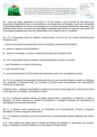 XII – para que sejam aprovados os incisos II e III fica exigido o voto concorde de dois terços dos
presentes na Assembléia Geral, o que deverá ser convocada para tal finalidade, sendo que não poderá
a Assembléia deliberar em primeira convocação sem que haja a presença absoluta dos associados, não
podendo ainda ocorrer à mesma sem que estejam presentes pelo menos um terço dos associados nas
convocações subseqüentes, tudo em conformidade com o artigo 59 da Lei 10.406/02.


Art. 17º. A Assembléia Geral se realizará, ordinariamente, uma vez por ano sempre convocada pelo
Presidente, para:

I – aprovar a proposta de programação anual da Instituição, submetida pela Diretoria;

II – apreciar o relatório anual da Diretoria;

III – discutir e homologar as contas e o balanço aprovado pelo Conselho Fiscal;


Art. 18º. A Assembléia Geral se realizará, extraordinariamente, quando convocada:

I – pelo Presidente ou a maioria da Diretoria;

II – pelo Conselho Fiscal;

III – por requerimento de 2/3 (dois terços) dos associados quites com as obrigações sociais.


Art. 19. A convocação da Assembléia Geral será feita por meio de edital afixado na sede da Instituição
e/ou publicado na impressa local, por circulares ou outros meios convenientes, com antecedência
mínima de 10 (dez) dias.

Parágrafo Único – Qualquer Assembléia se instalará em primeira convocação com a maioria dos sócios
e, em segunda convocação, com qualquer número.


Art. 20. A instituição adotará práticas de gestão administrativa, necessárias e suficientes, a coibir a
obtenção, de forma individual ou coletiva, de benefícios e vantagens pessoais, em decorrência da
participação nos processos decisórios.


Art. 21. A Diretoria será constituída por um Presidente, um Vice-Presidente, Primeiro e Segundo
Secretários, Primeiro e Segundo Tesoureiros.

§ 1º – O mandato da Diretoria será de 05 (cinco) anos, sendo permitida quantas reeleições que vierem
ocorrer.

§ 2º - Não poderão ser eleitos para os cargos de diretoria da entidade os associados que exerçam
cargos, empregos ou funções públicas junto aos órgãos do Poder Público.


Art. 22. Compete à Diretoria:
 