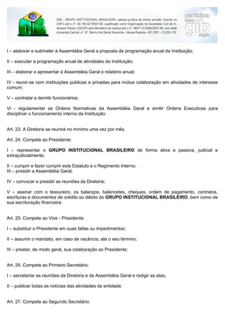 I – elaborar e submeter à Assembléia Geral a proposta de programação anual da Instituição;

II – executar a programação anual de atividades da Instituição;

III – elaborar e apresentar à Assembléia Geral o relatório anual;

IV - reunir-se com instituições públicas e privadas para mútua colaboração em atividades de interesse
comum;

V – contratar e demitir funcionários;

VI - regulamentar as Ordens Normativas da Assembléia Geral e emitir Ordens Executivas para
disciplinar o funcionamento interno da Instituição;


Art. 23. A Diretoria se reunirá no mínimo uma vez por mês.

Art. 24. Compete ao Presidente:

I – representar o GRUPO INSTITUCIONAL BRASILEIRO de forma ativa e passiva, judicial e
extrajudicialmente;

II – cumprir e fazer cumprir este Estatuto e o Regimento Interno;
III – presidir a Assembléia Geral;

IV – convocar e presidir as reuniões da Diretoria;

V – assinar com o tesoureiro, os balanços, balancetes, cheques, ordem de pagamento, contratos,
escrituras e documentos de crédito ou débito do GRUPO INSTITUCIONAL BRASILEIRO, bem como de
sua escrituração financeira.


Art. 25. Compete ao Vice - Presidente:

I – substituir o Presidente em suas faltas ou impedimentos;

II – assumir o mandato, em caso de vacância, até o seu término;

III – prestar, de modo geral, sua colaboração ao Presidente;


Art. 26. Compete ao Primeiro Secretário:

I – secretariar as reuniões da Diretoria e da Assembléia Geral e redigir as atas;

II – publicar todas as notícias das atividades da entidade.


Art. 27. Compete ao Segundo Secretário:
 
