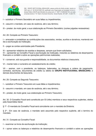 I – substituir o Primeiro Secretário em suas faltas ou impedimentos;

II – assumir o mandato, em caso de vacância, até o seu término;

III – prestar, de modo geral, a sua colaboração ao Primeiro Secretário; (outras julgadas necessárias)


Art. 28. Compete ao Primeiro Tesoureiro:

I – arrecadar e contabilizar as contribuições dos associados, rendas, auxílios e donativos, mantendo em
dia a escrituração da Instituição;

II – pagar as contas autorizadas pelo Presidente;

III – apresentar relatórios de receitas e despesas, sempre que forem solicitados;
IV – apresentar ao Conselho Fiscal a escrituração da Instituição, incluindo os relatórios de desempenho
financeiro e contábil e sobre as operações patrimoniais realizadas;

V – conservar, sob sua guarda e responsabilidade, os documentos relativos à tesouraria;

VI – manter todo o numerário em estabelecimento de crédito;

VII – assinar, com o presidente, os balanços, balancetes, os cheques e ordens de pagamento,
contratos, escrituras, documentos de crédito ou débito do GRUPO INSTITUCIONAL BRASILEIRO, e
demais documentos da tesouraria.


Art. 29. Compete ao Segundo Tesoureiro:

I – substituir o Primeiro Tesoureiro em suas faltas e impedimentos;

II – assumir o mandato, em caso de vacância, até o seu término;

III – prestar, de modo geral, sua colaboração ao Primeiro Tesoureiro;


Art. 30. O Conselho Fiscal será constituído por 03 (três) membros e seus respectivos suplentes, eleitos
pela Assembléia Geral.

§ 1º - O mandato do Conselho Fiscal será coincidente com o mandato da Diretoria;

§ 2º - Em caso de vacância, o mandato será assumido pelo respectivo suplente, até o termino do
mandato.


Art. 31. Compete ao Conselho Fiscal:

I – examinar os livros de escrituração da Instituição;

II – opinar sobre os balanços e relatórios de desempenho financeiro e contábil e sobre as operações
patrimoniais realizadas, emitindo pareceres para os organismos superiores da entidade;
 