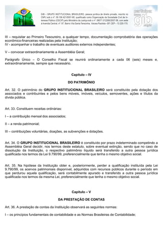 III – requisitar ao Primeiro Tesoureiro, a qualquer tempo, documentação comprobatória das operações
econômico-financeiras realizadas pela Instituição;
IV - acompanhar o trabalho de eventuais auditores externos independentes;

V – convocar extraordinariamente a Assembléia Geral;

Parágrafo Único – O Conselho Fiscal se reunirá ordinariamente a cada 06 (seis) meses e,
extraordinariamente, sempre que necessário.


                                             Capítulo – IV

                                            DO PATRIMÔNIO

Art. 32. O patrimônio do GRUPO INSTITUCIONAL BRASILEIRO será constituído pela dotação dos
associados e contribuintes e pelos bens móveis, imóveis, veículos, semoventes, ações e títulos da
dívida pública.


Art. 33. Constituem receitas ordinárias:

I – a contribuição mensal dos associados;

II – a renda patrimonial;

III – contribuições voluntárias, doações, as subvenções e dotações.


Art. 34. O GRUPO INSTITUCIONAL BRASILEIRO é constituído por prazo indeterminado competindo a
Assembléia Geral decidir, nos termos deste estatuto, sobre eventual extinção, sendo que no caso de
dissolução da Instituição, o respectivo patrimônio líquido será transferido a outra pessoa jurídica
qualificada nos termos da Lei 9.790/99, preferencialmente que tenha o mesmo objetivo social.


Art. 35. Na hipótese da Instituição obter e, posteriormente, perder a qualificação instituída pela Lei
9.790/99, os acervos patrimoniais disponível, adquiridos com recursos públicos durante o período em
que perdurou aquela qualificação, será contabilmente apurado e transferido a outra pessoa jurídica
qualificada nos termos da mesma Lei, preferencialmente que tenha o mesmo objetivo social.



                                             Capítulo – V

                                     DA PRESTAÇÃO DE CONTAS

Art. 36. A prestação de contas da Instituição observará as seguintes normas:

I – os princípios fundamentais de contabilidade e as Normas Brasileiras de Contabilidade;
 