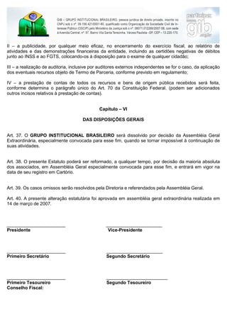 II – a publicidade, por qualquer meio eficaz, no encerramento do exercício fiscal, ao relatório de
atividades e das demonstrações financeiras da entidade, incluindo as certidões negativas de débitos
junto ao INSS e ao FGTS, colocando-os à disposição para o exame de qualquer cidadão;

III – a realização de auditoria, inclusive por auditores externos independentes se for o caso, da aplicação
dos eventuais recursos objeto de Termo de Parceria, conforme previsto em regulamento;

IV – a prestação de contas de todos os recursos e bens de origem pública recebidos será feita,
conforme determina o parágrafo único do Art. 70 da Constituição Federal. (podem ser adicionados
outros incisos relativos à prestação de contas).


                                              Capítulo – VI

                                      DAS DISPOSIÇÔES GERAIS


Art. 37. O GRUPO INSTITUCIONAL BRASILEIRO será dissolvido por decisão da Assembléia Geral
Extraordinária, especialmente convocada para esse fim, quando se tornar impossível à continuação de
suas atividades.


Art. 38. O presente Estatuto poderá ser reformado, a qualquer tempo, por decisão da maioria absoluta
dos associados, em Assembléia Geral especialmente convocada para esse fim, e entrará em vigor na
data de seu registro em Cartório.


Art. 39. Os casos omissos serão resolvidos pela Diretoria e referendados pela Assembléia Geral.

Art. 40. A presente alteração estatutária foi aprovada em assembléia geral extraordinária realizada em
14 de março de 2007.



_______________________                          ______________________
Presidente                                        Vice-Presidente



_______________________                           ______________________
Primeiro Secretário                               Segundo Secretário



_______________________                           ________________________
Primeiro Tesoureiro                               Segundo Tesoureiro
Conselho Fiscal:
 
