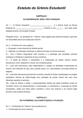 Estatuto do Grêmio Estudantil
CAPÍTULO I
DA DENOMINAÇÃO, SEDE, FINS E DURAÇÃO
Art. 1 – O Grêmio Estudantil _______________________ , é o Grêmio Geral da Escola
Estadual de _____________________________, fundado no dia __/__/__ , com sede neste
estabelecimento e de duração ilimitada.
Parágrafo Único – As atividades do " Grêmio" serão regidas pelo presente Estatuto, aprovado
em Assembléia Geral convocada para este fim.
Art. 2 – O Grêmio tem como objetivo:
I – Congregar o corpo discente da referida escola;
II – Defender os interesses individuais e coletivos de todos os alunos da escola;
III – Fica o Grêmio responsável: pelo incentivo e a realização das atividades culturais
(Literatura e Artísticas) e esportivas de seus membros;
IV – É direito do Grêmio: o intercâmbio e a colaboração de caráter cultural, político
educacional, cívico, desportivo e social, com entidades gerais;
VI – Lutar pela democracia, pela independência e respeito às liberdades fundamentais do
homem, sem distinção de raça, sexo, posição social, cor, nacionalidade, convicção política ou
religiosa;
VII – Lutar pela democracia permanente na escola, através do direito a participação nos órgãos
(entidades) internos de determinação e/ou avaliação da escola, dentro dos seus mais
diferentes aspectos e assuntos;
VIII - Cabe ao Grêmio o direito, a responsabilidade (desde que sejam prestadas contas ao
Conselho Fiscal e de representantes), a manipulação, o investimento e o emprego de fundos
arrecadados, desde que estes sejam revertidos a favor dos mesmos e de maneira legal
perante a este presente Estatuto.
CAPÍTULO II
DO PATRIMÔNIO, SUA CONSTITUIÇÃO E UTILIZAÇÃO
Art. 3 – O Patrimônio do "Grêmio" será constituído por:
I – Contribuição dos seus membros;
 