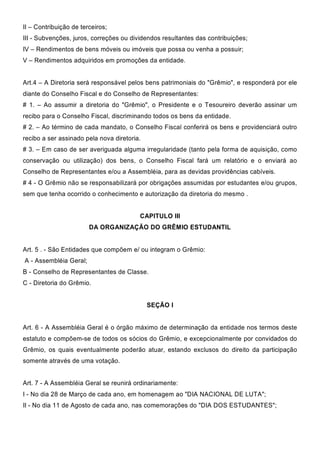 II – Contribuição de terceiros;
III - Subvenções, juros, correções ou dividendos resultantes das contribuições;
IV – Rendimentos de bens móveis ou imóveis que possa ou venha a possuir;
V – Rendimentos adquiridos em promoções da entidade.
Art.4 – A Diretoria será responsável pelos bens patrimoniais do "Grêmio", e responderá por ele
diante do Conselho Fiscal e do Conselho de Representantes:
# 1. – Ao assumir a diretoria do "Grêmio", o Presidente e o Tesoureiro deverão assinar um
recibo para o Conselho Fiscal, discriminando todos os bens da entidade.
# 2. – Ao término de cada mandato, o Conselho Fiscal conferirá os bens e providenciará outro
recibo a ser assinado pela nova diretoria.
# 3. – Em caso de ser averiguada alguma irregularidade (tanto pela forma de aquisição, como
conservação ou utilização) dos bens, o Conselho Fiscal fará um relatório e o enviará ao
Conselho de Representantes e/ou a Assembléia, para as devidas providências cabíveis.
# 4 - O Grêmio não se responsabilizará por obrigações assumidas por estudantes e/ou grupos,
sem que tenha ocorrido o conhecimento e autorização da diretoria do mesmo .
CAPITULO III
DA ORGANIZAÇÃO DO GRÊMIO ESTUDANTIL
Art. 5 . - São Entidades que compõem e/ ou integram o Grêmio:
A - Assembléia Geral;
B - Conselho de Representantes de Classe.
C - Diretoria do Grêmio.
SEÇÃO I
Art. 6 - A Assembléia Geral é o órgão máximo de determinação da entidade nos termos deste
estatuto e compõem-se de todos os sócios do Grêmio, e excepcionalmente por convidados do
Grêmio, os quais eventualmente poderão atuar, estando exclusos do direito da participação
somente através de uma votação.
Art. 7 - A Assembléia Geral se reunirá ordinariamente:
I - No dia 28 de Março de cada ano, em homenagem ao "DIA NACIONAL DE LUTA";
II - No dia 11 de Agosto de cada ano, nas comemorações do "DIA DOS ESTUDANTES";
 
