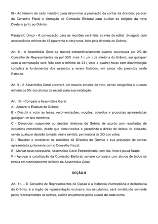 III - Ao término de cada mandato para determinar a prestação de contas da diretoria, parecer
do Conselho Fiscal e formação de Comissão Eleitoral para auxiliar as eleições da nova
Diretoria junto ao Grêmio.
Parágrafo Único - A convocação para as reuniões será feita através de edital, divulgada com
antecedência mínima de 48 (quarenta e oito) horas, feito pela diretoria do Grêmio..
Art. 8 - A Assembléia Geral se reunirá extraordinariamente quando convocada por 2/3 do
Conselho de Representantes ou por 50% mais 1 ( um ) da diretoria do Grêmio, em qualquer
caso a convocação será feita com o mínimo de 24 ( vinte e quatro) horas com discriminação
completa e fundamentos dos assuntos a serem tratados, em casos não previstos neste
Estatuto.
Art. 9 - A Assembléia Geral aprovará por maioria simples de voto, sendo obrigatória o quorum
mínimo de 5% dos alunos da escola para sua instalação.
Art. 10. - Compete a Assembléia Geral:
A - Aprovar o Estatuto do Grêmio;
B - Discutir e votar as teses, recomendações, moções, adendos e propostas apresentadas
qualquer um dos membros;
C - Denunciar, suspender ou destituir diretores do Grêmio de acordo com resultados de
inquéritos procedidos, desde que comunicados e garantindo o direito de defesa do acusado,
sendo qualquer decisão tomada, neste sentido, por maioria de 2/3 dos votos;
D - Receber e considerar os relatórios da Diretoria do Grêmio e sua prestação de contas
apresentada juntamente com o Conselho Fiscal;
E - Marcar caso necessário, Assembléia Geral Extraordinária, com dia, hora e pauta fixada;
F - Aprovar a constituição da Comissão Eleitoral, sempre composta com alunos de todos os
turnos em funcionamento definido na Assembléia Geral.
SEÇÃO II
Art. 11. – O Conselho de Representantes de Classe é a instância intermediária e deliberativa
do Grêmio, é o órgão de representação exclusiva dos estudantes, será constituído somente
pelos representantes de turmas, eleitos anualmente pelos alunos de cada turma.
 