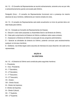 Art. 12. – O Conselho de Representantes se reunirá ordinariamente, somente uma vez por mês
e extraordinariamente quando convocado pelo Grêmio.
Parágrafo Único: - O conselho de Representantes funcionará com a presença da maioria
absoluta de seus membros, deliberando por maioria simples de votos.
Art. 13 – O conselho de Representantes será eleito anualmente no início do período letivo em
data fixada pelo Grêmio.
Art. 14 – Compete ao Conselho de Representantes de Classes:
A – Discutir e votar sobre propostas ou Assembléia Geral e da Diretoria do Grêmio;
B – Velar pelo cumprimento do Estatuto do Grêmio e deliberar sobre casos omissos;
C – Assessorar a Diretoria do Grêmio na execução de seu programa administrativo;
D – Apreciar as atividades da diretoria do Grêmio, podendo convocar para esclarecimentos
qualquer um de seus membros;
E – Deliberar, nos limites legais sobre assuntos de interesse do corpo discente e de cada turma
representada.
SEÇÃO III
DA DIRETORIA
Art. 15. – A Diretoria do Grêmio será constituída pelos seguintes membros:
I – Presidente;
II – Vice –Presidente;
III – 1º Secretário;
IV – 2º Secretário;
V – 1º Tesoureiro;
VI – 2º Tesoureiro;
VII – Orador;
VIII – Diretor Social;
IX – Diretor de Imprensa;
X –Diretor de Esportes;
XI – Diretor Cultural;
XII – 1º Suplente;
XIII – 2º Suplente;
 