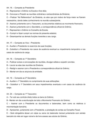 Art. 16. – Compete ao Presidente:
A – Representar o Grêmio na Escola e fora dela;
B – Convocar e Presidir as reuniões ordinárias e extraordinárias da Diretoria;
C – Praticar "Ad Referendum" da Diretoria, os atos que por motivo de força maior se fizeram
necessários, dando deles conhecimento na reunião subseqüente;
D – Assinar juntamente com o Tesoureiro, os documentos relativos ao movimento financeiro;
E – Assinar juntamente com o Secretário, a correspondência oficial do Grêmio;
F – Representar o Grêmio no Conselho da Escola;
G – Cumprir e fazer cumprir as normas do presente estatuto;
H – Desempenhar as demais funções inerentes a seu cargo.
Art. 17. – Compete ao Vice – Presidente:
A – Auxiliar o Presidente no exercício de suas funções;
B – Substituir o Presidente nos casos de ausência eventual ou impedimento temporário e nos
casos de vacância do cargo.
Art. 18. – Compete ao 1º Secretário:
A – Publicar avisos e convocações de reuniões, divulgar editais e expedir convites;
B – Lavrar as atas das reuniões da Diretoria;
C – Redigir e assinar com o Presidente a correspondência oficial do Grêmio;
D – Manter em dia os arquivos da entidade.
Art. 19. – Compete ao 2º Secretário:
A – Auxiliar o 1º Secretário no cumprimento de suas atribuições;
B – Substituir o 1º Secretário em seus impedimentos eventuais e em casos de vacância do
cargo.
Art. 20. – Compete ao 1º Tesoureiro:
A – Ter sob seu controle direto todos os bens do Grêmio;
B - Manter em dia a escrituração de todo o Movimento Financeiro do Grêmio;
C – Assinar com o Presidente os documentos e balancetes, bem como os relativos à
movimentação bancária;
D – Apresentar, juntamente com o Presidente, a prestação de contas ao Conselho Fiscal;
E – Será obrigatória deixar um cópia ou xerox do balancete mensal juntamente com extrato
bancário do mês em lugar visível e de livre acesso aos sócios do Grêmio;
 