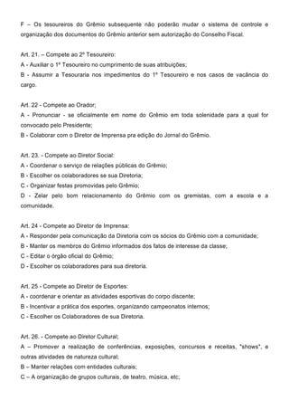 F – Os tesoureiros do Grêmio subsequente não poderão mudar o sistema de controle e
organização dos documentos do Grêmio anterior sem autorização do Conselho Fiscal.
Art. 21. – Compete ao 2º Tesoureiro:
A - Auxiliar o 1º Tesoureiro no cumprimento de suas atribuições;
B - Assumir a Tesouraria nos impedimentos do 1º Tesoureiro e nos casos de vacância do
cargo.
Art. 22 - Compete ao Orador;
A - Pronunciar - se oficialmente em nome do Grêmio em toda solenidade para a qual for
convocado pelo Presidente;
B - Colaborar com o Diretor de Imprensa pra edição do Jornal do Grêmio.
Art. 23. - Compete ao Diretor Social:
A - Coordenar o serviço de relações públicas do Grêmio;
B - Escolher os colaboradores se sua Diretoria;
C - Organizar festas promovidas pelo Grêmio;
D - Zelar pelo bom relacionamento do Grêmio com os gremistas, com a escola e a
comunidade.
Art. 24 - Compete ao Diretor de Imprensa:
A - Responder pela comunicação da Diretoria com os sócios do Grêmio com a comunidade;
B - Manter os membros do Grêmio informados dos fatos de interesse da classe;
C - Editar o órgão oficial do Grêmio;
D - Escolher os colaboradores para sua diretoria.
Art. 25 - Compete ao Diretor de Esportes:
A - coordenar e orientar as atividades esportivas do corpo discente;
B - Incentivar a prática dos esportes, organizando campeonatos internos;
C - Escolher os Colaboradores de sua Diretoria.
Art. 26. - Compete ao Diretor Cultural;
A – Promover a realização de conferências, exposições, concursos e receitas, "shows", e
outras atividades de natureza cultural;
B – Manter relações com entidades culturais;
C – A organização de grupos culturais, de teatro, música, etc;
 