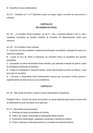 D – Escolher os seus colaboradores.
Art. 27. – Compete ao 1º e 2º Suplentes ocupar os cargos vagos, na ordem em que ocorrer a
vacância.
CAPÍTULO IV
DO CONSELHO FISCAL
Art. 28. – O Conselho Fiscal compõem –se de 3 ( Três ) membros efetivos e de 3 ( três )
suplentes, escolhidos na reunião ordinária do Conselho de Representante, entre seus
membros.
Art. 29. – Ao Conselho Fiscal compete:
A – Examinar os livros contábeis e papéis de escrituração da entidade, a situação do caixa e os
valores em depósito;
B – Lavrar no livro de "Artes e Pareceres" do Conselho Fiscal os resultados dos exames
procedidos;
C – Apresentar na última Assembléia Geral ordinária, que antecede a eleição do grêmio, sobre
as atividades econômicas da Diretoria;
D – Colher do Presidente e Tesoureiro Eleitos, recibo discriminando os bens do Grêmio, o qual
terá valor de inventário;
E – Convocar a Assembléia Geral Extraordinária sempre que ocorrerem motivos graves e
urgentes dentro da área de sua e sua competência.
CAPÍTULO V
Art. 30 – São sócios do Grêmio, todos os alunos matriculados e freqüentes.
Parágrafo Único – Exceto nos casos de expulsão, as penas aplicadas pela escola ao aluno não
se estenderão as suas atividades como gremista.
Art. 31.- São direitos dos Associados:
A. Participar de todas as atividades do Grêmio;
B. Votar e ser votado, observadas as disposições deste Estatuto;
C. Encaminhar observações, sugestões e propostas a diretoria do Grêmio;
D. Propor mudanças e alterações parciais ou completa do presente Estatuto.
 