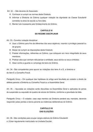 Art. 32. – São deveres do Associado:
A. Conhecer e cumprir as normas deste Estatuto;
B. Informar a Diretoria do Grêmio qualquer violação da dignidade da Classe Estudantil
cometida na área da escola ou fora dela;
C. Manter luta incessante pelo fortalecimento do Grêmio.
CAPITULO VI
DO REGIME DISCIPLINAR
Art. 33.- Constitui violação disciplinar:
A. Usar o Grêmio para fins de diferentes dos seus objetivos, visando o privilégio pessoal ou
de grupos;
B. Deixar de cumprir as disposições deste Estatuto;
C. Prestar informações, referentes ao Grêmio, que coloquem em risco integridade de seus
membros;
D. Praticar atos que venham ridicularizar a entidade, seus sócios ou seus símbolos;
E. Atear contra a guarda e o emprego de bens do Grêmio.
Art. 34.- São competentes para apurar as violações dos itens A e D, a diretoria e
do item E o Conselho Fiscal.
Parágrafo Único – Em qualquer das hipóteses do artigo será facultado ao violador o direito de
defesa parente a Diretoria ou Conselho Fiscal ou a Assembléia Geral.
Art. 35. – Apuradas as violações serão discutidas na Assembléia Geral e aplicadas às penas
de suspensão ou expulsão do quadro de sócios do Grêmio, conforme a gravidade da falta.
Parágrafo Único – O violador, caso seja membro da Diretoria perderá seu mandato, devendo
responder pelas perdas e danos perante as instâncias deliberativas do Grêmio.
CAPITULO VII
DAS ELEIÇÕES
Art. 36.- São condições para ocupar cargos eletivos do Grêmio Estudantil:
a ) Estar regulamente matriculado na Unidade Escolar;
 