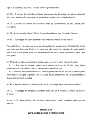 b ) Ser estudante da 5 (Quinta) série do primeiro grau em diante.
Art. 37. – O período de inscrição de chapas que concorrerão às eleições do grêmio estudantil,
bem como a divulgação e propaganda, serão determinados pela comissão eleitoral.
Art. 38.- A Comissão Eleitoral será escolhida entre os representantes de sala, eleitos pelos
seus pares.
Art. 39.- A data das eleições do Grêmio Estudantil será fixada pela Comissão Eleitoral.
Art. 40. – A apuração dos votos ocorrerá no dia imediato a realização da eleição.
Parágrafo Único – A mesa apuradora será presidida pelo representante (Entidade Municipal),
composta pela Comissão Eleitoral, formada por três membros indicados de cada período,
eleitos pelo s seus pares e por dois representantes de cada chapa concorrente, eleito pelos
seus pares.
Art. 41. Será considerada vencedora, a chapa que conseguir o maior número de votos.
# 1. – Em caso de empate, haverá nova eleição no prazo de 10 (dez) dias letivos,
concorrendo ao novo pleito todas as chapas anteriormente inscritas.
# 2. – Em caso de fraude comprovada, a mesa apuradora dará por anulado o referido pleito,
marcando nova eleição no prazo de 10 (dez) dias letivos, concorrendo ao novo pleito todas as
chapas anteriormente inscritas.
Art. 42. – A posse da diretoria eleita ocorrerá após a promulgação do resultado da eleição.
Art. 43. – A duração do mandato da diretoria eleita será de 1 (um) ano, a iniciar-se da nova
diretoria.
Art. 44. – Os casos omissos, não previstos neste estatuto, serão resolvidos pela comissão
eleitoral.
CAPITULO VIII
DISPOSIÇÕES GERAIS E TRANSITÓRIAS
 