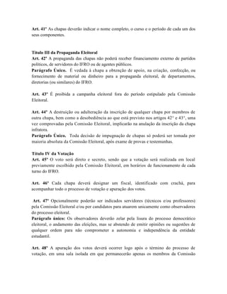 Art. 41º As chapas deverão indicar o nome completo, o curso e o período de cada um dos
seus componentes.


Titulo III da Propaganda Eleitoral
Art. 42º A propaganda das chapas não poderá receber financiamento externo de partidos
políticos, de servidores do IFRO ou de agentes públicos.
Parágrafo Único. É vedada à chapa a obtenção de apoio, na criação, confecção, ou
fornecimento de material ou dinheiro para a propaganda eleitoral, de departamentos,
diretorias (ou similares) do IFRO.

Art. 43º É proibida a campanha eleitoral fora do período estipulado pela Comissão
Eleitoral.

Art. 44º A destruição ou adulteração da inscrição de qualquer chapa por membros de
outra chapa, bem como a desobediência ao que está previsto nos artigos 42° e 43°, uma
vez comprovadas pela Comissão Eleitoral, implicarão na anulação da inscrição da chapa
infratora.
Parágrafo Único. Toda decisão de impugnação de chapas só poderá ser tomada por
maioria absoluta da Comissão Eleitoral, após exame de provas e testemunhas.

Título IV da Votação
Art. 45º O voto será direto e secreto, sendo que a votação será realizada em local
previamente escolhido pela Comissão Eleitoral, em horários de funcionamento de cada
turno do IFRO.

Art. 46º Cada chapa deverá designar um fiscal, identificado com crachá, para
acompanhar todo o processo de votação e apuração dos votos.

 Art. 47º Opcionalmente poderão ser indicados servidores (técnicos e/ou professores)
pela Comissão Eleitoral e/ou por candidatos para atuarem unicamente como observadores
do processo eleitoral.
Parágrafo único: Os observadores deverão zelar pela lisura do processo democrático
eleitoral, o andamento das eleições, mas se abstendo de emitir opiniões ou sugestões de
qualquer ordem para não comprometer a autonomia e independência da entidade
estudantil.

Art. 48º A apuração dos votos deverá ocorrer logo após o término do processo de
votação, em uma sala isolada em que permanecerão apenas os membros da Comissão
 