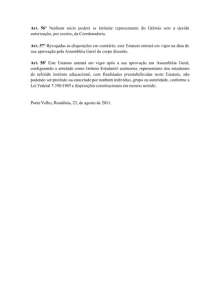 Art. 56º Nenhum sócio poderá se intitular representante do Grêmio sem a devida
autorização, por escrito, da Coordenadoria.

Art. 57º Revogadas as disposições em contrário, este Estatuto entrará em vigor na data de
sua aprovação pela Assembléia Geral do corpo discente.

Art. 58º Este Estatuto entrará em vigor após a sua aprovação em Assembléia Geral,
configurando a entidade como Grêmio Estudantil autônomo, representante dos estudantes
do referido instituto educacional, com finalidades preestabelecidas neste Estatuto, não
podendo ser proibido ou cancelado por nenhum indivíduo, grupo ou autoridade, conforme a
Lei Federal 7.398/1985 e disposições constitucionais em mesmo sentido.


Porto Velho, Rondônia, 23, de agosto de 2011.
 