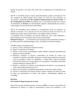 mínima de quarenta e oito horas (48), sendo esta de competência da Coordenadoria do
Grêmio.

Art. 8° A Assembléia Geral se reunirá extraordinariamente quando convocada por 10%
dos estudantes do IFRO (Campus Porto Velho), por meio das suas assinaturas na
convocatória , 2/3 do CF ou 2/3 do Conselho de Representantes de Turma ou 50% + l
da Coordenadoria do Grêmio. Em qualquer caso, a convocação será feita com o mínimo
de antecedência de 24 horas, com discriminação completa e fundamentada dos assuntos a
serem tratados em casos não previstos neste Estatuto.

Art. 9º As Assembléias Gerais Ordinárias e Extraordinárias devem ser realizadas, em
primeira convocação, com a presença de mais da metade dos alunos da Escola ou, em
segunda convocação, quinze minutos depois, com qualquer número de alunos.
A Assembléia Geral vai deliberar com maioria simples dos votos, sendo obrigatório o
quorum mínimo de 10 % dos alunos da Escola para sua instalação.
Parágrafo Único.§ 1º. A Coordenadoria será responsável pela manutenção da limpeza e
da ordem quando for realizado qualquer evento, Assembléias ou reunião do Grêmio.

Art. 10º Compete à Assembléia Geral:
a) Aprovar, revisar e reformular o Estatuto do Grêmio;
b) Eleger a Coordenadoria do Grêmio;
c) Discutir e votar as teses, recomendações, moções, adendos e propostas apresentados por
   qualquer um de seus membros;
d) Denunciar, suspender ou destituir coordenadores do Grêmio de acordo com
   resultados de inquéritos procedidos, desde que o acusado seja devidamente comunicado
   e lhe seja garantido o direito ao contraditório e a ampla defesa, sendo que qualquer
   decisão neste sentido deve ser aprovada por 2/3 dos presentes a Assembléia, observando
   o quórum indicado no caput do ART. 9º.
e) Receber e considerar os relatórios da Coordenadoria do Grêmio e sua prestação de
   contas, apresentada juntamente com o CF;
f) Marcar, caso necessário, Assembléia Extraordinária, com dia, hora e pautas fixadas;
g) Aprovar a constituição da Comissão Eleitoral, sempre composta com alunos de todos
os turnos em funcionamento na Escola, com número e funcionamento definidos na
Assembléia.

SEÇÃO II
Do Conselho de Representantes de Turmas

Art. 11º O Conselho de Representantes de Turmas (CRT) é a instância intermediária de
deliberação do Grêmio, é o órgão de representação exclusiva dos estudantes, e será
 