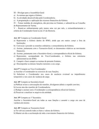 III – Divulgar para a Assembléia Geral:
a) As normas que regem o Grêmio;
b) As atividades desenvolvidas pela Coordenadoria;
c) A programação e a aplicação dos recursos financeiros do Grêmio;
IV – Tomar medidas de emergência, não previstas no Estatuto, e submetê-las ao Conselho
de Representantes de Turma;
V – Reunir-se ordinariamente pelo menos uma vez por mês, e extraordinariamente a
critério do Coordenador-Geral ou de 2/3 da Diretoria.


Art. 16º Compete ao Coordenador-Geral:
a) Representar o Grêmio dentro do IFRO, ainda que em outros campi e fora da
   Instituição;
b) Convocar e presidir as reuniões ordinárias e extraordinárias do Grêmio;
c) Assinar, juntamente com o Tesoureiro-Geral, os documentos relativos ao movimento
   financeiro;
d) Assinar, juntamente com o Secretário-Geral, a correspondência oficial do Grêmio;
e) Representar, acompanhado do Vice-Coordenador, o Grêmio nas estruturas
   administrativas do IFRO;
f) Cumprir e fazer cumprir as normas do presente Estatuto;
g) Desempenhar as demais funções inerentes a seu cargo.

Art.17º Compete ao Vice-Coordenador:
a) Auxiliar o Coordenador no exercício de suas funções;
b) Substituir o Coordenador nos casos de ausência eventual ou impedimento
temporário e nos casos de vacância do cargo.

Art. 18º Compete ao Secretário-Geral:
a) Publicar avisos e convocações de reuniões, divulgarem editais e expedir convites;
b) Lavrar atas das reuniões de Coordenadoria;
c) Redigir e assinar com o Coordenador a correspondência oficial do Grêmio;
d) Preservar e atualizar os arquivos da entidade.

Art. 19º Compete ao 1º Secretário:
Auxiliar o Secretário-Geral em todas as suas funções e assumir o cargo em caso de
vacância do mesmo.

Art. 20º Compete ao Tesoureiro-Geral:
a) Ter sob seu controle todos os bens e valores do Grêmio;
b) Manter em dia a escrituração de todo o movimento financeiro do Grêmio;
 