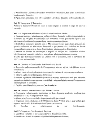 c) Assinar com o Coordenador-Geral os documentos e balancetes, bem como os relativos à
movimentação financeira;
d) Apresentar, juntamente com o Coordenador, a prestação de contas ao Conselho Fiscal.

Art. 21º Compete ao 1º Tesoureiro:
Auxiliar o Tesoureiro-Geral em todas as suas funções, e assumir o cargo em caso de
vacância.

Art. 22. Compete ao Coordenador Político e de Movimentos Sociais:
a) Organizar eventos e atividades que tenham por fim a formação política dos estudantes e
o aumento do seu grau de consciência dos problemas sociais que afetam o país e dos
Movimentos Sociais que lutam por alterar o quadro destes problemas;
b) Estabelecer a manter o contato com os Movimentos Sociais que estejam próximos às
questões referentes ao Movimento Estudantil e que possam vir a trabalhar de forma
coordenada com este, seja na forma de apoiadores, seja na condição de apoiados;
c) Manter um sistema de informações a respeito da atuação dos Movimentos Sociais
referidos acima, buscando estabelecer uma rede de solidariedade com os mesmos.
d) Zelar pelo bom relacionamento do Grêmio com os estudantes, com os servidores do
IFRO e com a comunidade.

Art. 23º Compete ao Coordenador de Comunicação Social:
a) Responder pela comunicação da Coordenadoria com os sócios e do Grêmio com a
comunidade;
b) Manter os membros do Grêmio informados sobre os fatos de interesse dos estudantes;
c) Editar o órgão oficial de imprensa do Grêmio;
d) Elaborar e gerenciar sítio eletrônico (web site) e endereço eletrônico (e-mail) para o Grêmio,
mantendo-os atualizados para assegurar a publicidade e a transparência dos atos da Coordenadoria
e a interação com os associados.
e) Escolher os colaboradores para sua Coordenadoria.

Art. 24º Compete ao Coordenador de Ciência e Cultura:
a) Promover e realizar eventos que tenham por fim a formação acadêmica e cultural dos
estudantes do IFRO (Campus Porto Velho);
b) Manter relações com entidades de caráter científico e cultural;
c) Organizar entre estudantes do IFRO (Campus Porto Velho), grupos que tenham por
objetivo a realização de atividades científicas e / ou culturais.
d)       Escolher        os       colaboradores          de       sua Coordenadoria.

Art.25º Compete ao Coordenador de Esportes:
a) Coordenar e orientar as atividades esportivas do corpo discente;
b) Incentivar a prática de esportes organizando campeonatos internos;
 