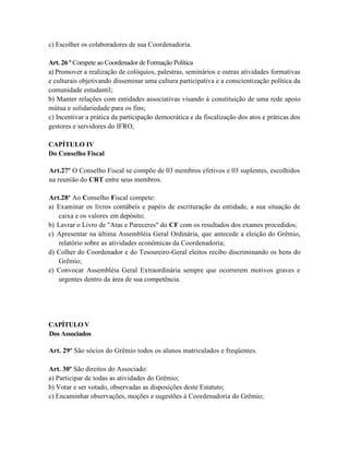 c) Escolher os colaboradores de sua Coordenadoria.

Art. 26 º Compete ao Coordenador de Formação Política
a) Promover a realização de colóquios, palestras, seminários e outras atividades formativas
e culturais objetivando disseminar uma cultura participativa e a conscientização política da
comunidade estudantil;
b) Manter relações com entidades associativas visando à constituição de uma rede apoio
mútua e solidariedade para os fins;
c) Incentivar a prática da participação democrática e da fiscalização dos atos e práticas dos
gestores e servidores do IFRO;

CAPÍTULO IV
Do Conselho Fiscal

Art.27º O Conselho Fiscal se compõe de 03 membros efetivos e 03 suplentes, escolhidos
na reunião do CRT entre seus membros.

Art.28º Ao Conselho Fiscal compete:
a) Examinar os livros contábeis e papéis de escrituração da entidade, a sua situação de
   caixa e os valores em depósito;
b) Lavrar o Livro de "Atas e Pareceres" do CF com os resultados dos exames procedidos;
c) Apresentar na última Assembléia Geral Ordinária, que antecede a eleição do Grêmio,
   relatório sobre as atividades econômicas da Coordenadoria;
d) Colher do Coordenador e do Tesoureiro-Geral eleitos recibo discriminando os bens do
   Grêmio;
e) Convocar Assembléia Geral Extraordinária sempre que ocorrerem motivos graves e
   urgentes dentro da área de sua competência.




CAPÍTULO V
Dos Associados

Art. 29º São sócios do Grêmio todos os alunos matriculados e freqüentes.

Art. 30º São direitos do Associado:
a) Participar de todas as atividades do Grêmio;
b) Votar e ser votado, observadas as disposições deste Estatuto;
c) Encaminhar observações, moções e sugestões à Coordenadoria do Grêmio;
 