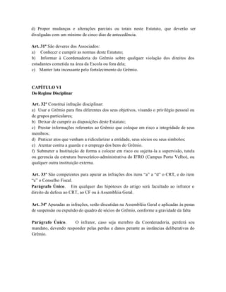 d) Propor mudanças e alterações parciais ou totais neste Estatuto, que deverão ser
divulgadas com um mínimo de cinco dias de antecedência.

Art. 31º São deveres dos Associados:
a) Conhecer e cumprir as normas deste Estatuto;
b) Informar à Coordenadoria do Grêmio sobre qualquer violação dos direitos dos
estudantes cometida na área da Escola ou fora dela;
c) Manter luta incessante pelo fortalecimento do Grêmio.


CAPÍTULO VI
Do Regime Disciplinar

Art. 32º Constitui infração disciplinar:
a) Usar o Grêmio para fins diferentes dos seus objetivos, visando o privilégio pessoal ou
de grupos particulares;
b) Deixar de cumprir as disposições deste Estatuto;
c) Prestar informações referentes ao Grêmio que coloque em risco a integridade de seus
membros;
d) Praticar atos que venham a ridicularizar a entidade, seus sócios ou seus símbolos;
e) Atentar contra a guarda e o emprego dos bens do Grêmio.
f) Submeter a Instituição de forma a colocar em risco ou sujeita-la a supervisão, tutela
ou gerencia da estrutura burocrático-administrativa do IFRO (Campus Porto Velho), ou
qualquer outra instituição externa.

Art. 33º São competentes para apurar as infrações dos itens “a” a “d” o CRT, e do item
“e” o Conselho Fiscal.
Parágrafo Único. Em qualquer das hipóteses do artigo será facultado ao infrator o
direito de defesa ao CRT, ao CF ou à Assembléia Geral.

Art. 34º Apuradas as infrações, serão discutidas na Assembléia Geral e aplicadas às penas
de suspensão ou expulsão do quadro de sócios do Grêmio, conforme a gravidade da falta

Parágrafo Único.     O infrator, caso seja membro da Coordenadoria, perderá seu
mandato, devendo responder pelas perdas e danos perante as instâncias deliberativas do
Grêmio.
 