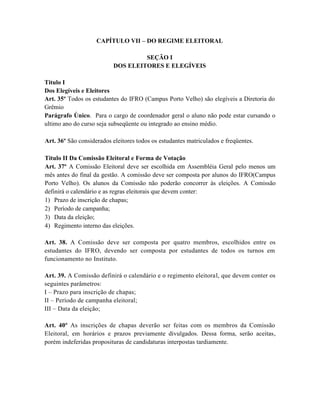 CAPÍTULO VII – DO REGIME ELEITORAL

                                   SEÇÃO I
                          DOS ELEITORES E ELEGÍVEIS

Titulo I
Dos Elegíveis e Eleitores
Art. 35º Todos os estudantes do IFRO (Campus Porto Velho) são elegíveis a Diretoria do
Grêmio
Parágrafo Único. Para o cargo de coordenador geral o aluno não pode estar cursando o
ultimo ano do curso seja subseqüente ou integrado ao ensino médio.

Art. 36º São considerados eleitores todos os estudantes matriculados e freqüentes.

Titulo II Da Comissão Eleitoral e Forma de Votação
Art. 37º A Comissão Eleitoral deve ser escolhida em Assembléia Geral pelo menos um
mês antes do final da gestão. A comissão deve ser composta por alunos do IFRO(Campus
Porto Velho). Os alunos da Comissão não poderão concorrer às eleições. A Comissão
definirá o calendário e as regras eleitorais que devem conter:
1) Prazo de inscrição de chapas;
2) Período de campanha;
3) Data da eleição;
4) Regimento interno das eleições.

Art. 38. A Comissão deve ser composta por quatro membros, escolhidos entre os
estudantes do IFRO, devendo ser composta por estudantes de todos os turnos em
funcionamento no Instituto.

Art. 39. A Comissão definirá o calendário e o regimento eleitoral, que devem conter os
seguintes parâmetros:
I – Prazo para inscrição de chapas;
II – Período de campanha eleitoral;
III – Data da eleição;

Art. 40º As inscrições de chapas deverão ser feitas com os membros da Comissão
Eleitoral, em horários e prazos previamente divulgados. Dessa forma, serão aceitas,
porém indeferidas proposituras de candidaturas interpostas tardiamente.
 