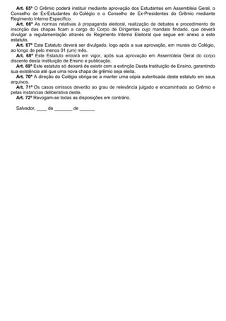 Art. 65º O Grêmio poderá instituir mediante aprovação dos Estudantes em Assembleia Geral, o
Conselho de Ex-Estudantes do Colégio e o Conselho de Ex-Presidentes do Grêmio mediante
Regimento Interno Específico.
Art. 66º As normas relativas à propaganda eleitoral, realização de debates e procedimento de
inscrição das chapas ficam a cargo do Corpo de Dirigentes cujo mandato findado, que deverá
divulgar a regulamentação através do Regimento Interno Eleitoral que segue em anexo a este
estatuto.
Art. 67º Este Estatuto deverá ser divulgado, logo após a sua aprovação, em murais do Colégio,
ao longo de pelo menos 01 (um) mês.
Art. 68º Este Estatuto entrará em vigor, após sua aprovação em Assembleia Geral do corpo
discente desta Instituição de Ensino e publicação.
Art. 69º Este estatuto só deixará de existir com a extinção Desta Instituição de Ensino, garantindo
sua existência até que uma nova chapa de grêmio seja eleita.
Art. 70º A direção do Colégio obriga-se a manter uma cópia autenticada deste estatuto em seus
arquivos.
Art. 71º Os casos omissos deverão ao grau de relevância julgado e encaminhado ao Grêmio e
pelas instancias deliberativa deste.
Art. 72º Revogam-se todas as disposições em contrário.
Salvador, ____ de _______ de ______
 