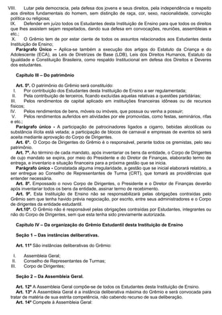 VIII. Lutar pela democracia, pela defesa dos jovens e seus direitos, pela independência e respeito
aos direitos fundamentais do homem, sem distinção de raça, cor, sexo, nacionalidade, convicção
política ou religiosa;
IX. Defender em juízo todos os Estudantes desta Instituição de Ensino para que todos os direitos
que lhes assistem sejam respeitados, dando sua defesa em convocações, reuniões, assembleias e
etc.;
X. O Grêmio tem de por estar ciente de todos os assuntos relacionados aos Estudantes desta
Instituição de Ensino;
Parágrafo Único – Aplica-se também a execução dos artigos do Estatuto da Criança e do
Adolescente (ECA), as Leis de Diretrizes de Base (LDB), Leis dos Direitos Humanos, Estatuto da
Igualdade e Constituição Brasileira, como respaldo Institucional em defesa dos Direitos e Deveres
dos estudantes.
Capítulo III – Do patrimônio
Art. 5º. O patrimônio do Grêmio será constituído:
I. Por contribuição dos Estudantes desta Instituição de Ensino a ser regulamentada;
II. Pela contribuição de terceiros, ficando excluídas aquelas relativas a questões partidárias;
III. Pelos rendimentos de capital aplicado em instituições financeiras idôneas ou de recursos
físicos;
IV. Pelos rendimentos de bens, móveis ou imóveis, que possua ou venha a possuir;
V. Pelos rendimentos auferidos em atividades por ele promovidas, como festas, seminários, rifas
e etc.;
Parágrafo único - A participação de patrocinadores ligados a cigarro, bebidas alcoólicas ou
substância ilícita está vetada; a participação de blocos de carnaval e empresas de eventos só será
aceita mediante aprovação do Corpo de Dirigentes.
Art. 6º. O Corpo de Dirigentes do Grêmio é o responsável, perante todos os gremistas, pelo seu
patrimônio.
Art. 7º. Ao término de cada mandato, após inventariar os bens da entidade, o Corpo de Dirigentes
de cujo mandato se expira, por meio do Presidente e do Diretor de Finanças, elaborarão termo de
entrega, e inventario e situação financeira para a próxima gestão que se inicia.
Parágrafo único - Constatada alguma irregularidade, a gestão que se inicial elaborará relatório, a
ser entregue ao Conselho de Representantes de Turma (CRT), que tomará as providências que
entender necessária.
Art. 8º. Empossado o novo Corpo de Dirigentes, o Presidente e o Diretor de Finanças deverão
após inventariar todos os bens da entidade, assinar termo de recebimento.
Art. 9º. Esta Instituição de Ensino não se responsabilizará pelas obrigações contraídas pelo
Grêmio sem que tenha havido prévia negociação, por escrito, entre seus administradores e o Corpo
de dirigentes da entidade estudantil.
Art.10º. O Grêmio não é responsável pelas obrigações contraídas por Estudantes, integrantes ou
não do Corpo de Dirigentes, sem que esta tenha sido previamente autorizada.
Capítulo IV – Da organização do Grêmio Estudantil desta Instituição de Ensino
Seção 1 – Das instâncias deliberativas.
Art. 11º São instâncias deliberativas do Grêmio:
I. Assembleia Geral;
II. Conselho de Representantes de Turmas;
III. Corpo de Dirigentes;
Seção 2 – Da Assembleia Geral.
Art. 12º A Assembleia Geral compõe-se de todos os Estudantes desta Instituição de Ensino.
Art. 13º A Assembleia Geral é a instância deliberativa máxima do Grêmio e será convocada para
tratar de matéria de sua estrita competência, não cabendo recurso de sua deliberação.
Art. 14º Compete à Assembleia Geral:
 