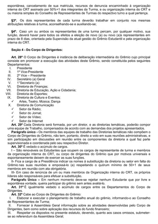 espontânea, cancelamento de sua matricula, recursos de denuncia encaminhado à organização
interna do CRT assinado por 50%+1 dos integrantes da Turma, e ou organização interna do CRT e
ou maioria simples do Conselho de Representantes de Turmas do respectivo turno a qual pertença.
§3º. Os dois representantes de cada turma deverão trabalhar em conjunto nos mesmas
atribuições relativas à turma, aconselhando-se e auxiliando-se;
§4º. Caso um ou ambos os representantes de uma turma percam, por qualquer motivo, sua
função, deverá haver para todos os efeitos a eleição de novo (a) ou novo (a)s representantes em
prazo de 8 dias, orientada pela Supervisão da atual gestão do Grêmio Estudantil e pela organização
interna do CRT.
Seção 4 - Do Corpo de Dirigentes:
Art. 28º O Corpo de Dirigentes é instância de deliberação intermediária do Grêmio cujo principal
consiste em promover a execução das atividades deste Grêmio, sendo constituída pelos seguintes
Departamentos:
I. Presidente
II. 1º Vice-Presidente
III. 2º Vice – Presidente
IV. Secretário (a) Geral
V. 1°Secretario (a)
VI. Diretoria de Finanças;
VII. Diretoria de Educação, Ação e Cidadania;
VIII. Diretoria de Esportes;
IX. Diretoria de Cultura e Eventos;
 Artes, Teatro; Música; Dança
X. Diretoria de Comunicação
 Setor da Rádio;
 Setor do Jornal;
 Setor de Vídeo;
 Setor da Internet
Art. 29º Cada Diretoria será formada, por um diretor, e as diretorias temáticas, poderão compor
uma equipe de Trabalho, compensados de acordo com as demandas dos projetos apresentados.
Parágrafo único - Os membros das equipes de trabalho das Diretorias temáticas não compõem o
Corpo de Dirigentes do Grêmio, não tem, portanto, direito a voto em suas reuniões administrativas, e
sim participação em discussões em reunião entre os componentes da diretoria a qual faz parte
supervisionada e coordenada pelo seu respectivo Diretor.
Art. 30º É vedado o acúmulo de cargos.
I – São renováveis os Estudantes que ocupem os cargos de representante de turma e membros
da organização interna do CRT, ou corpo de dirigentes do Grêmio que por motivos universais e
espontaneamente deixem de exercer as suas funções.
II- Fica a cargo de a Presidência indicar os nomes à substituição da diretoria ou setor em falta do
Grêmio nas suas reuniões e empossá-lo (a) respeitando o quórum mínimo de 50+1 de seus
membros em reunião com ata obrigatória.
III- Em caso de renúncia de um ou mais membros da Organização interna do CRT, os próprios
líderes são responsáveis para efetuar a substituição.
Parágrafo Único – Em nenhum momento deve-se rejeitar nenhum Estudante que por livre e
espontânea vontade, queira participar do grêmio sem antes avaliá-lo.
Art. 31º É igualmente vedado o acúmulo de cargos entre os Departamentos do Corpo de
Dirigentes.
Art. 32º Cabe ao Corpo de Dirigentes do Grêmio:
I. Elaborar e executar o planejamento de trabalho anual do grêmio, informando-o ao Conselho
de Representantes de Turma;
II. Fornecer à Assembleia Geral informação sobre as atividades desenvolvidas pelo Corpo de
Dirigentes, bem como sobre aplicação dos recursos do fundo financeiro;
III. Respeitar os dispostos no presente estatuto, devendo, quanto aos casos omissos, submeter-
se ao referendum da Assembleia Geral;
 
