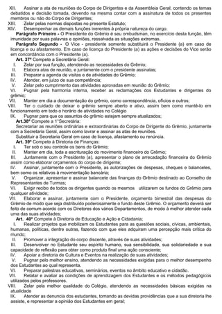 XII. Assinar a ata de reuniões do Corpo de Dirigentes e da Assembleia Geral, contendo os temas
debatidos e decisão tomada, devendo na mesma contar com a assinatura de todos os presentes
membros ou não do Corpo de Dirigentes;
XIII. Zelar pelas normas dispostas no presente Estatuto;
XIV. Desempenhar as demais funções inerentes à própria natureza do cargo.
Parágrafo Primeiro - O Presidente do Grêmio é seu ombudsman, no exercício desta função, têm
imunidade por suas palavras e opiniões, ressalvada as situações extremas.
Parágrafo Segundo - O Vice - presidente somente substituirá o Presidente (a) em caso de
licença e ou afastamento. Em caso de licença do Presidente (a) as ações e decisões do Vice serão
em concordância com o Presidente (a).
Art. 37º Compete a Secretária Geral:
I. Zelar por sua função, atendendo as necessidades do Grêmio;
II. Elabora atas de reunião, e juntamente com o presidente assinalas;
III. Preparar a agenda de visitas e de atividades do Grêmio;
IV. Atender, em juízo de sua competência;
V. Zelar pelo cumprimento das atividades aprovadas em reunião do Grêmio;
VI. Pugnar pela harmonia interna, receber as reclamações dos Estudantes e dirigentes do
grêmio;
VII. Manter em dia a documentação do grêmio, como correspondência, ofícios e outros;
VIII. Ter o cuidado de deixar o grêmio sempre aberto e ativo, assim bem como mantê-lo em
funcionamento em todo o horário de atividades no Colégio
IX. Pugnar para que os assuntos do grêmio estejam sempre atualizados;
Art.38º Compete a 1°Secretária:
Secretariar as reuniões ordinárias e extraordinárias do Corpo de Dirigente do Grêmio, juntamente
com a Secretaria Geral, assim como lavrar e assinar as atas de reuniões.
Substituir a Secretaria Geral em caso de licença, afastamento ou renúncia.
Art. 39º Compete à Diretoria de Finanças:
I. Ter sob o seu controle os bens do Grêmio;
II. Manter em dia, toda a escrituração do movimento financeiro do Grêmio;
III. Juntamente com o Presidente (a), apresentar o plano de arrecadação financeira do Grêmio
assim como elaborar orçamentos do corpo de dirigente;
IV. Assinar, juntamente com o Presidente, as autorizações de despesas, cheques e balancetes,
bem como os relativos à movimentação bancária;
V. Organizar, apresentar e assinar balancete das finanças do Grêmio destinado ao Conselho de
Representantes de Turmas;
VI. Exigir recibo de todos os dirigentes quando os mesmos utilizarem os fundos do Grêmio para
qualquer atividade;
VII. Elaborar e assinar, juntamente com o Presidente, orçamento bimestral das despesas do
Grêmio de modo que seja distribuído poderosamente o fundo deste Grêmio. O orçamento deverá ser
feito de comum acordo com os Diretores dos vários Departamentos, de modo à melhor atender cada
uma das suas atividades;
Art. 40º Compete à Diretoria de Educação e Ação e Cidadania;
I. Realizar projetos que mobilizem os Estudantes para as questões sociais, cívicas, ambientais,
humanas, políticas, dentre outras, fazendo com que eles adquiram uma percepção mais crítica do
mundo;
II. Promover a integração do corpo discente, através de suas atividades;
III. Desenvolver no Estudante seu espírito humano, sua sensibilidade, sua solidariedade e sua
capacidade de reflexão para obter como produto final uma ação consciente;
IV. Apoiar a diretoria de Cultura e Eventos na realização de suas atividades;
V. Pugnar pelo melhor ensino, atendendo as necessidades exigidas para o melhor desempenho
dos Estudantes ao qual representa.
VI. Preparar palestras educativas, seminários, eventos no âmbito educativo e cidadão.
VII. Relatar e avaliar as condições de aprendizagem dos Estudantes e os métodos pedagógicos
utilizados pelos professores.
VIII. Zelar pela melhor qualidade do Colégio, atendendo as necessidades básicas exigidas na
atualidade
IX. Atender as denuncia dos estudantes, tomando as devidas providências que a sua diretoria lhe
assiste, e representar a opinião dos Estudantes em geral;
 