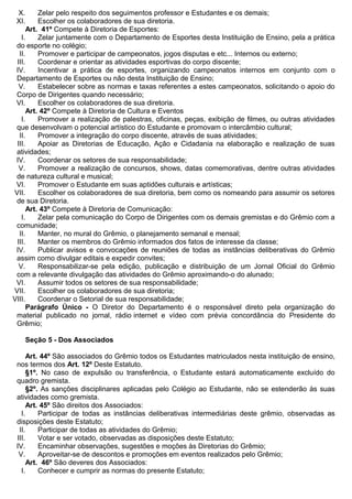 X. Zelar pelo respeito dos seguimentos professor e Estudantes e os demais;
XI. Escolher os colaboradores de sua diretoria.
Art. 41º Compete à Diretoria de Esportes:
I. Zelar juntamente com o Departamento de Esportes desta Instituição de Ensino, pela a prática
do esporte no colégio;
II. Promover e participar de campeonatos, jogos disputas e etc... Internos ou externo;
III. Coordenar e orientar as atividades esportivas do corpo discente;
IV. Incentivar a prática de esportes, organizando campeonatos internos em conjunto com o
Departamento de Esportes ou não desta Instituição de Ensino;
V. Estabelecer sobre as normas e taxas referentes a estes campeonatos, solicitando o apoio do
Corpo de Dirigentes quando necessário;
VI. Escolher os colaboradores de sua diretoria.
Art. 42º Compete à Diretoria de Cultura e Eventos
I. Promover a realização de palestras, oficinas, peças, exibição de filmes, ou outras atividades
que desenvolvam o potencial artístico do Estudante e promovam o intercâmbio cultural;
II. Promover a integração do corpo discente, através de suas atividades;
III. Apoiar as Diretorias de Educação, Ação e Cidadania na elaboração e realização de suas
atividades;
IV. Coordenar os setores de sua responsabilidade;
V. Promover a realização de concursos, shows, datas comemorativas, dentre outras atividades
de natureza cultural e musical;
VI. Promover o Estudante em suas aptidões culturais e artísticas;
VII. Escolher os colaboradores de sua diretoria, bem como os nomeando para assumir os setores
de sua Diretoria.
Art. 43º Compete à Diretoria de Comunicação:
I. Zelar pela comunicação do Corpo de Dirigentes com os demais gremistas e do Grêmio com a
comunidade;
II. Manter, no mural do Grêmio, o planejamento semanal e mensal;
III. Manter os membros do Grêmio informados dos fatos de interesse da classe;
IV. Publicar avisos e convocações de reuniões de todas as instâncias deliberativas do Grêmio
assim como divulgar editais e expedir convites;
V. Responsabilizar-se pela edição, publicação e distribuição de um Jornal Oficial do Grêmio
com a relevante divulgação das atividades do Grêmio aproximando-o do alunado;
VI. Assumir todos os setores de sua responsabilidade;
VII. Escolher os colaboradores de sua diretoria;
VIII. Coordenar o Setorial de sua responsabilidade;
Parágrafo Único - O Diretor do Departamento é o responsável direto pela organização do
material publicado no jornal, rádio internet e vídeo com prévia concordância do Presidente do
Grêmio;
Seção 5 - Dos Associados
Art. 44º São associados do Grêmio todos os Estudantes matriculados nesta instituição de ensino,
nos termos dos Art. 12º Deste Estatuto.
§1º. No caso de expulsão ou transferência, o Estudante estará automaticamente excluído do
quadro gremista.
§2º. As sanções disciplinares aplicadas pelo Colégio ao Estudante, não se estenderão às suas
atividades como gremista.
Art. 45º São direitos dos Associados:
I. Participar de todas as instâncias deliberativas intermediárias deste grêmio, observadas as
disposições deste Estatuto;
II. Participar de todas as atividades do Grêmio;
III. Votar e ser votado, observadas as disposições deste Estatuto;
IV. Encaminhar observações, sugestões e moções às Diretorias do Grêmio;
V. Aproveitar-se de descontos e promoções em eventos realizados pelo Grêmio;
Art. 46º São deveres dos Associados:
I. Conhecer e cumprir as normas do presente Estatuto;
 