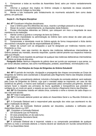 II. Comparecer a todas as reuniões da Assembleia Geral, salvo por motivo verdadeiramente
relevante;
III. Informar a qualquer dos órgãos do Grêmio violação à dignidade da classe estudantil,
cometida na área do Colégio ou fora dela;
IV. Manter a luta incessante pelo fortalecimento do movimento estudantil, bem como deste
grêmio, em particular.
Seção 6 – Do Regime Disciplinar
Art. 47º Constituem infrações disciplinares:
I. Usar o Grêmio para fins diferentes dos seus, visando o privilégio pessoal ou de grupo;
II. Deixar de cumprir, inadvertidamente, as disposições deste Estatuto;
III. Prestar informações referentes ao Grêmio, que coloquem em risco a integridade de seus
membros ou da instituição;
IV. Atentar contra a guarda e o emprego de bens do Grêmio;
V. Atuar com improbidade na administração do Grêmio bem como deixar de zelar pela justa
aplicação dos seus recursos;
VI. Comprometer a idoneidade moral do Grêmio agindo de forma irresponsável e ilícita dentro
dos eventos e atuações que são de responsabilidade do Grêmio;
VII. Deixar de cumprir com as obrigações a qual foi designado por instâncias maiores como
Presidente ou Vice;
§1º. O infrator, caso seja membro de alguma das instâncias deliberativas intermediárias do
Grêmio perderá seu mandato, devendo responder, quando cabível perante sua respectiva instancia
pela sua infração.
§2º. O infrator ficará impedido de participar de qualquer das instâncias deliberativas intermediárias
do Grêmio ao longo de dois anos.
Parágrafo Único- Nenhum integrante do grêmio deve ser punido por expressar o que pensa, ou
por tomar atitudes coletivas, tais como manifestações, protesto, assembleias, reivindicações e etc.
Capitulo V - Das Eleições do Corpo de Dirigentes do Grêmio Estudantil
Art. 48º O período de inscrição, divulgação e propaganda das chapas concorrentes ao Corpo de
Dirigentes do Grêmio será coordenado e disciplinado pelo Regimento Interno das Eleições anexado
a este Estatuto.
Art. 49º Todo o procedimento eleitoral, incluindo a formação da comissão eleitoral, será realizado
pelo Corpo de Dirigentes do Grêmio, cuja qual o mandato esteja se inspirando, em caso da não
existência de grêmio, o mesmo será realizado e organizado pelas comissões pró-grêmios, devendo
sempre haver o respeito aos princípios da lisura, igualdade e transparência que presidem os
sufrágios de um modo em geral, e respeito ao que nos orienta o Regimento Interno das Eleições.
Art. 50º Os Estudantes votarão em cédula única, contendo o nome e número de cada chapa e o
seu voto será secreto.
Art. 51º Votar é obrigatório.
Art. 52º A Comissão eleitoral poderá ser eleita em Assembleia Geral e ou Reunião Ordinário do
CRT.
§1º. A Comissão Eleitoral será a responsável pela apuração dos votos que acontecerá no dia
após a realização da eleição.
§2º. Os atos da Comissão Eleitoral poderão ser discutidos, avaliados e ratificados pela
Assembleia Geral e ou CRT.
§3º. Compõem a Comissão Eleitoral:
I. Um Estudante que irá Presidi-la;
II. 03 vices presidentes um de cada turno;
III. Um Estudante Secretaria Geral;
IV. 02 Suplentes;
§4º A comissão Eleitoral ela é imparcial, notada e ou comprovada parcialidade de qualquer
membro ou toda a comissão eleitoral, a mesma deverá ser destituída em reunião extraordinária do
CRT e ou Assembleia Geral.
 
