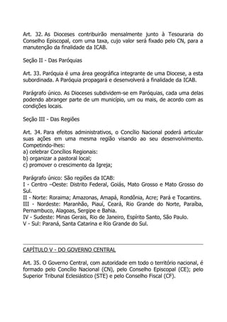 Art. 32. As Dioceses contribuirão mensalmente junto à Tesouraria do
Conselho Episcopal, com uma taxa, cujo valor será fixado pelo CN, para a
manutenção da finalidade da ICAB.

Seção II - Das Paróquias

Art. 33. Paróquia é uma área geográfica integrante de uma Diocese, a esta
subordinada. A Paróquia propagará e desenvolverá a finalidade da ICAB.

Parágrafo único. As Dioceses subdividem-se em Paróquias, cada uma delas
podendo abranger parte de um município, um ou mais, de acordo com as
condições locais.

Seção III - Das Regiões

Art. 34. Para efeitos administrativos, o Concílio Nacional poderá articular
suas ações em uma mesma região visando ao seu desenvolvimento.
Competindo-lhes:
a) celebrar Concílios Regionais:
b) organizar a pastoral local;
c) promover o crescimento da Igreja;

Parágrafo único: São regiões da ICAB:
I - Centro –Oeste: Distrito Federal, Goiás, Mato Grosso e Mato Grosso do
Sul.
II - Norte: Roraima; Amazonas, Amapá, Rondônia, Acre; Pará e Tocantins.
III - Nordeste: Maranhão, Piauí, Ceará, Rio Grande do Norte, Paraíba,
Pernambuco, Alagoas, Sergipe e Bahia.
IV - Sudeste: Minas Gerais, Rio de Janeiro, Espírito Santo, São Paulo.
V - Sul: Paraná, Santa Catarina e Rio Grande do Sul.



CAPÍTULO V - DO GOVERNO CENTRAL

Art. 35. O Governo Central, com autoridade em todo o território nacional, é
formado pelo Concílio Nacional (CN), pelo Conselho Episcopal (CE); pelo
Superior Tribunal Eclesiástico (STE) e pelo Conselho Fiscal (CF).
 