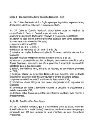 Seção I - Da Assembleia Geral (Concilio Nacional – CN)

Art. 36. O Concílio Nacional é o órgão episcopal legislativo, representativo,
deliberativo, diretivo, soberano e máximo da ICAB.

Art. 37. Cabe ao Concílio Nacional, dispor sobre todas as matérias de
competência do Governo Central, especialmente sobre:
a) dirimir as questões doutrinárias relativas à fé católica e apostólica;
b) alterar no todo ou em parte o presente Estatuto bem como estabelecer
normas para o estatuto das Dioceses;
c) aprovar e alterar o CEIB;
d) eleger o CE; o STE e o CF;
e) destituir os membros do CE; do STE e do CF;
f) autorizar a criação, fusão e extinção de Dioceses, delimitando sua área
territorial;
g) julgar recursos interpostos contra decisões do STE e do CE;
h) receber o processo de escolha de bispos, devidamente instruídos pelos
Bispos Regionais, aprová-los ou não e proceder à expedição do mandato
apostólico para a sua sagração;
i) aplicar, em instância final, em grau de recurso, as penalidades previstas
no CEIB;
j) destituir, afastar ou suspender Bispos de suas funções, após o devido
julgamento, durante o qual fica assegurado o direito de ampla defesa;
k) aprovar os relatórios do CE e o Plano de Pastoral da ICAB;
l) estabelecer rituais litúrgicos para serem obrigatoriamente seguidos nas
Dioceses;
m) promover em todo o território Nacional a unidade, o crescimento e
fortalecimento da ICAB;
n) deliberar sobre todas as questões de interesse da ICAB, fixar normas e
procedimentos.

Seção II - Das Reuniões Conciliares

Art. 38. O Concílio Nacional, que é a Assembleia Geral da ICAB, reunir-se-
á, ordinariamente a cada 2 (dois) anos e extraordinariamente sempre que
convocado por 1/5 (um quinto) de seus membros ou pelo Conselheiro
Presidente.
 