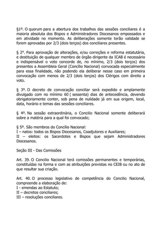 §1º. O quorum para a abertura dos trabalhos das sessões conciliares é a
maioria absoluta dos Bispos e Administradores Diocesanos empossados e
em atividade no momento. As deliberações somente terão validade se
forem aprovadas por 2/3 (dois terços) dos conciliares presentes.

§ 2°. Para aprovação de alterações, e/ou correções e reforma estatutária,
e destituição de qualquer membro de órgão dirigente da ICAB é necessário
e indispensável o voto concorde de, no mínimo, 2/3 (dois terços) dos
presentes a Assembleia Geral (Concílio Nacional) convocada especialmente
para essa finalidade, não podendo ela deliberar nesse caso em primeira
convocação com menos de 2/3 (dois terços) dos Clérigos com direito a
voto.

§ 3º. O decreto de convocação conciliar será expedido e amplamente
divulgado com no mínimo 60 ( sessenta) dias de antecedência, devendo
obrigatoriamente conter, sob pena de nulidade já em sua origem, local,
data, horário e temas das sessões conciliares.

§ 4º. Na sessão extraordinária, o Concilio Nacional somente deliberará
sobre a matéria para a qual foi convocado;

§ 5º. São membros do Concílio Nacional:
I – natos: todos os Bispos Diocesanos, Coadjutores e Auxiliares;
II – eleitos: os Sacerdotes e Bispos que sejam Administradores
Diocesanos.

Seção III - Das Comissões

Art. 39. O Concilio Nacional terá comissões permanentes e temporárias,
constituídas na forma e com as atribuições previstas no CEIB ou no ato de
que resultar sua criação.

Art. 40. O processo legislativo de competência do Concilio Nacional,
compreende a elaboração de:
I - emendas ao Estatuto;
II – decretos conciliares;
III – resoluções conciliares.
 