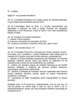 IV – moções;

Seção IV - Do Conselho Presbiteral.

Art. 41. O Conselho Presbiteral é um órgão auxiliar do Conselho Episcopal,
o qual é eleito pela Assembleia Geral do Clero.

Art. 42. A Assembleia Geral do Clero é a reunião representativa dos
Sacerdotes e Diáconos de toda a Igreja, formada por delegados
designados a nível Diocesano, a qual se reúne e tem suas competências
fixadas no CEIB.

Art. 43. Compete ao Conselho Presbiteral:
I - orientar o Clero nacional;
II- promover campanhas de valorização do Clero;
III – promover seminários, encontros, retiros etc., para o Clero.

Seção V - Do Conselho Fiscal – CF

Art. 44. O Conselho Fiscal (CF) é formado por 3 (três) membros, sendo 1
(um) Bispo, que o presidirá, e 2 (dois) Presbíteros, todos eleitos para um
mandato de 4 (quatro) anos pelo Concílio Nacional, competindo-lhe:
I - apreciar as contas prestadas anualmente pelo Presidente do Conselho
Episcopal, mediante parecer prévio que deverá ser elaborado em 60
(sessenta) dias a contar de seu recebimento, por contador;
II - realizar, por iniciativa própria, do Conselho Episcopal ou do Concílio
Nacional, inspeções e auditorias de natureza contábil, financeira,
orçamentária, operacional e patrimonial;
III - fiscalizar a aplicação de quaisquer recursos repassados pelo Governo
Central mediante convênio, acordo, ajuste ou outros instrumentos
congêneres, a Dioceses.
IV - representar ao Poder competente sobre irregularidades ou abusos
apurados.

Parágrafo único. O CF reunir-se-á, ordinariamente, uma vez por ano, no
mês de janeiro, no mesmo lugar e data em que se reunir o CE e,
extraordinariamente, sempre que seja necessário mediante convocação do
Presidente do CF.
 