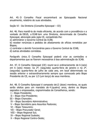 Art. 45. O Conselho Fiscal encaminhará         ao   Episcopado   Nacional
anualmente, relatório de suas atividades.

Seção VI - Da Diretoria (Conselho Episcopal – CE)

Art. 46. Para mantê-la de modo eficiente, de acordo com a providência e a
vontade de DEUS, a ICAB tem uma Diretoria, denominada de Conselho
Episcopal, abreviado pela sigla CE, competindo-lhe:
a) administrar o Governo Central da ICAB;
b) receber renúncias e pedidos de afastamento de ofícios remetidos por
Bispos;
c) contratar e demitir funcionários para o Governo Central da ICAB;
d) outras atividades correlatas.

Parágrafo único. O Conselho Episcopal poderá criar as comissões e
departamentos que se fizerem necessários à boa administração da ICAB.

Art. 47. O Conselho Episcopal (CE) reunir-se-á ordinariamente de 6 (seis)
em 6 (seis) meses: na 2ª. (segunda) quarta-feira de janeiro e na 2ª.
(segunda) quarta-feira de julho de cada ano, em local determinado na
sessão anterior e extraordinariamente sempre que convocado pelo Bispo
Presidente do CE, ou por 1/3 (um terço) de seus membros.


Art. 48. O Conselho Episcopal é composto de12 (doze) membros, os quais
serão eleitos para um mandato de 4 (quatro) anos, dentre os Bispos
sagrados e empossados, cognominados de Conselheiros, sendo:
 I – Bispo Presidente;
 II – Bispo Vice-Presidente;
III – Bispo Chanceler;
 IV – Bispo Secretário Administrativo;
 V – Bispo Secretário para Assuntos Pastorais;
 VI – Bispo Tesoureiro;
 VII – Bispo Procurador Geral;
 VIII – Bispo Regional Sul;
 IX – Bispo Regional Sudeste;
 X – Bispo Regional Centro-Oeste;
 