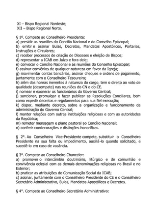 XI – Bispo Regional Nordeste;
XII – Bispo Regional Norte.

§ 1º. Compete ao Conselheiro Presidente:
a) presidir as reuniões do Concílio Nacional e do Conselho Episcopal;
b) emitir e assinar Bulas, Decretos, Mandatos Apostólicos, Portarias,
Instruções e Circulares;
c) receber processos de criação de Dioceses e eleição de Bispos;
d) representar a ICAB em Juízo e fora dele;
e) convocar o Concílio Nacional e as reuniões do Conselho Episcopal;
f) assinar convênios de qualquer natureza em favor da Igreja;
g) movimentar contas bancárias, assinar cheques e ordens de pagamento,
juntamente com o Conselheiro Tesoureiro;
h) além das honras inerentes à natureza do cargo, tem o direito ao voto de
qualidade (desempate) nas reuniões do CN e do CE.
i) nomear e exonerar os funcionários do Governo Central;
j) sancionar, promulgar e fazer publicar as Resoluções Conciliares, bem
como expedir decretos e regulamentos para sua fiel execução;
k) dispor, mediante decreto, sobre a organização e funcionamento da
administração do Governo Central;
l) manter relações com outras instituições religiosas e com as autoridades
da República;
m) remeter mensagem e plano pastoral ao Concílio Nacional;
n) conferir condecorações e distinções honoríficas.

§ 2°. Ao Conselheiro Vice-Presidente compete, substituir o Conselheiro
Presidente na sua falta ou impedimento, auxiliá-lo quando solicitado, e
sucedê-lo em caso de vacância.

§ 3°. Compete ao Conselheiro Chanceler:
a) promover o intercâmbio doutrinário, litúrgico e de comunhão e
convivência eclesial com as demais denominações religiosas no Brasil e no
Exterior;
b) praticar as atribuições de Comunicação Social da ICAB;
c) assinar, juntamente com o Conselheiro Presidente do CE e o Conselheiro
Secretário Administrativo, Bulas, Mandatos Apostólicos e Decretos.

§ 4°. Compete ao Conselheiro Secretário Administrativo:
 