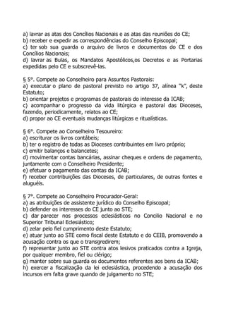 a) lavrar as atas dos Concílios Nacionais e as atas das reuniões do CE;
b) receber e expedir as correspondências do Conselho Episcopal;
c) ter sob sua guarda o arquivo de livros e documentos do CE e dos
Concílios Nacionais;
d) lavrar as Bulas, os Mandatos Apostólicos,os Decretos e as Portarias
expedidas pelo CE e subscrevê-las.

§ 5°. Compete ao Conselheiro para Assuntos Pastorais:
a) executar o plano de pastoral previsto no artigo 37, alínea “k”, deste
Estatuto;
b) orientar projetos e programas de pastorais do interesse da ICAB;
c) acompanhar o progresso da vida litúrgica e pastoral das Dioceses,
fazendo, periodicamente, relatos ao CE;
d) propor ao CE eventuais mudanças litúrgicas e ritualísticas.

§ 6°. Compete ao Conselheiro Tesoureiro:
a) escriturar os livros contábeis;
b) ter o registro de todas as Dioceses contribuintes em livro próprio;
c) emitir balanços e balancetes;
d) movimentar contas bancárias, assinar cheques e ordens de pagamento,
juntamente com o Conselheiro Presidente;
e) efetuar o pagamento das contas da ICAB;
f) receber contribuições das Dioceses, de particulares, de outras fontes e
aluguéis.

§ 7°. Compete ao Conselheiro Procurador-Geral:
a) as atribuições de assistente jurídico do Conselho Episcopal;
b) defender os interesses do CE junto ao STE;
c) dar parecer nos processos eclesiásticos no Concilio Nacional e no
Superior Tribunal Eclesiástico;
d) zelar pelo fiel cumprimento deste Estatuto;
e) atuar junto ao STE como fiscal deste Estatuto e do CEIB, promovendo a
acusação contra os que o transgredirem;
f) representar junto ao STE contra atos lesivos praticados contra a Igreja,
por qualquer membro, fiel ou clérigo;
g) manter sobre sua guarda os documentos referentes aos bens da ICAB;
h) exercer a fiscalização da lei eclesiástica, procedendo a acusação dos
incursos em falta grave quando de julgamento no STE;
 