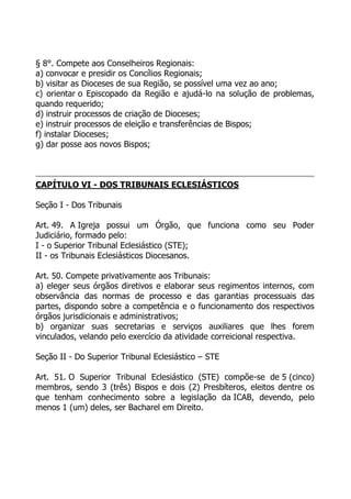 § 8°. Compete aos Conselheiros Regionais:
a) convocar e presidir os Concílios Regionais;
b) visitar as Dioceses de sua Região, se possível uma vez ao ano;
c) orientar o Episcopado da Região e ajudá-lo na solução de problemas,
quando requerido;
d) instruir processos de criação de Dioceses;
e) instruir processos de eleição e transferências de Bispos;
f) instalar Dioceses;
g) dar posse aos novos Bispos;



CAPÍTULO VI - DOS TRIBUNAIS ECLESIÁSTICOS

Seção I - Dos Tribunais

Art. 49. A Igreja possui um Órgão, que funciona como seu Poder
Judiciário, formado pelo:
I - o Superior Tribunal Eclesiástico (STE);
II - os Tribunais Eclesiásticos Diocesanos.

Art. 50. Compete privativamente aos Tribunais:
a) eleger seus órgãos diretivos e elaborar seus regimentos internos, com
observância das normas de processo e das garantias processuais das
partes, dispondo sobre a competência e o funcionamento dos respectivos
órgãos jurisdicionais e administrativos;
b) organizar suas secretarias e serviços auxiliares que lhes forem
vinculados, velando pelo exercício da atividade correicional respectiva.

Seção II - Do Superior Tribunal Eclesiástico – STE

Art. 51. O Superior Tribunal Eclesiástico (STE) compõe-se de 5 (cinco)
membros, sendo 3 (três) Bispos e dois (2) Presbíteros, eleitos dentre os
que tenham conhecimento sobre a legislação da ICAB, devendo, pelo
menos 1 (um) deles, ser Bacharel em Direito.
 