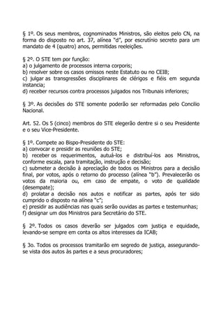 § 1º. Os seus membros, cognominados Ministros, são eleitos pelo CN, na
forma do disposto no art. 37, alínea “d”, por escrutínio secreto para um
mandato de 4 (quatro) anos, permitidas reeleições.

§ 2º. O STE tem por função:
a) o julgamento de processos interna corporis;
b) resolver sobre os casos omissos neste Estatuto ou no CEIB;
c) julgar as transgressões disciplinares de clérigos e fiéis em segunda
instancia;
d) receber recursos contra processos julgados nos Tribunais inferiores;

§ 3º. As decisões do STE somente poderão ser reformadas pelo Concilio
Nacional.

Art. 52. Os 5 (cinco) membros do STE elegerão dentre si o seu Presidente
e o seu Vice-Presidente.

§ 1º. Compete ao Bispo-Presidente do STE:
a) convocar e presidir as reuniões do STE;
b) receber os requerimentos, autuá-los e distribuí-los aos Ministros,
conforme escala, para tramitação, instrução e decisão;
c) submeter a decisão à apreciação de todos os Ministros para a decisão
final, por votos, após o retorno do processo (alínea “b”). Prevalecerão os
votos da maioria ou, em caso de empate, o voto de qualidade
(desempate);
d) prolatar a decisão nos autos e notificar as partes, após ter sido
cumprido o disposto na alínea “c”;
e) presidir as audiências nas quais serão ouvidas as partes e testemunhas;
f) designar um dos Ministros para Secretário do STE.

§ 2º. Todos os casos deverão ser julgados com justiça e equidade,
levando-se sempre em conta os altos interesses da ICAB;

§ 3o. Todos os processos tramitarão em segredo de justiça, assegurando-
se vista dos autos às partes e a seus procuradores;
 