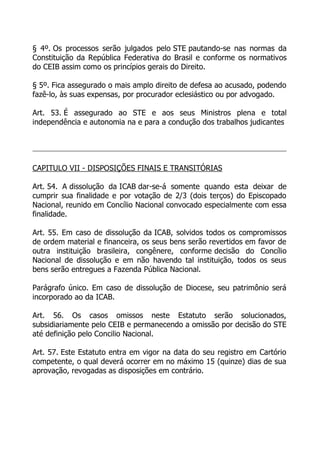 § 4º. Os processos serão julgados pelo STE pautando-se nas normas da
Constituição da República Federativa do Brasil e conforme os normativos
do CEIB assim como os princípios gerais do Direito.

§ 5º. Fica assegurado o mais amplo direito de defesa ao acusado, podendo
fazê-lo, às suas expensas, por procurador eclesiástico ou por advogado.

Art. 53. É assegurado ao STE e aos seus Ministros plena e total
independência e autonomia na e para a condução dos trabalhos judicantes




CAPITULO VII - DISPOSIÇÕES FINAIS E TRANSITÓRIAS

Art. 54. A dissolução da ICAB dar-se-á somente quando esta deixar de
cumprir sua finalidade e por votação de 2/3 (dois terços) do Episcopado
Nacional, reunido em Concílio Nacional convocado especialmente com essa
finalidade.

Art. 55. Em caso de dissolução da ICAB, solvidos todos os compromissos
de ordem material e financeira, os seus bens serão revertidos em favor de
outra instituição brasileira, congênere, conforme decisão do Concílio
Nacional de dissolução e em não havendo tal instituição, todos os seus
bens serão entregues a Fazenda Pública Nacional.

Parágrafo único. Em caso de dissolução de Diocese, seu patrimônio será
incorporado ao da ICAB.

Art. 56. Os casos omissos neste Estatuto serão solucionados,
subsidiariamente pelo CEIB e permanecendo a omissão por decisão do STE
até definição pelo Concilio Nacional.

Art. 57. Este Estatuto entra em vigor na data do seu registro em Cartório
competente, o qual deverá ocorrer em no máximo 15 (quinze) dias de sua
aprovação, revogadas as disposições em contrário.
 