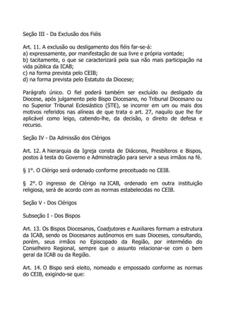 Seção III - Da Exclusão dos Fiéis

Art. 11. A exclusão ou desligamento dos fiéis far-se-á:
a) expressamente, por manifestação de sua livre e própria vontade;
b) tacitamente, o que se caracterizará pela sua não mais participação na
vida pública da ICAB;
c) na forma prevista pelo CEIB;
d) na forma prevista pelo Estatuto da Diocese;

Parágrafo único. O fiel poderá também ser excluído ou desligado da
Diocese, após julgamento pelo Bispo Diocesano, no Tribunal Diocesano ou
no Superior Tribunal Eclesiástico (STE), se incorrer em um ou mais dos
motivos referidos nas alíneas de que trata o art. 27, naquilo que lhe for
aplicável como leigo, cabendo-lhe, da decisão, o direito de defesa e
recurso.

Seção IV - Da Admissão dos Clérigos

Art. 12. A hierarquia da Igreja consta de Diáconos, Presbíteros e Bispos,
postos à testa do Governo e Administração para servir a seus irmãos na fé.

§ 1°. O Clérigo será ordenado conforme preceituado no CEIB.

§ 2°. O ingresso de Clérigo na ICAB, ordenado em outra instituição
religiosa, será de acordo com as normas estabelecidas no CEIB.

Seção V - Dos Clérigos

Subseção I - Dos Bispos

Art. 13. Os Bispos Diocesanos, Coadjutores e Auxiliares formam a estrutura
da ICAB, sendo os Diocesanos autônomos em suas Dioceses, consultando,
porém, seus irmãos no Episcopado da Região, por intermédio do
Conselheiro Regional, sempre que o assunto relacionar-se com o bem
geral da ICAB ou da Região.

Art. 14. O Bispo será eleito, nomeado e empossado conforme as normas
do CEIB, exigindo-se que:
 