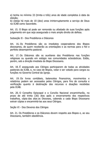 a) tenha no mínimo 33 (trinta e três) anos de idade completos à data da
eleição;
b) esteja há mais de 10 (dez) anos ininterruptamente a serviço de Deus
na ICAB como Sacerdote.

Art. 15. O Bispo só pode ser removido ou afastado de suas funções após
julgamento em que seja assegurado o mais amplo direito de defesa.

Subseção II - Dos Presbíteros e Diáconos

Art. 16. Os Presbíteros são os imediatos cooperadores dos Bispos
diocesanos, de quem receberão as orientações e as normas para o fiel e
perfeito desempenho pastoral.

Art. 17. Os Diáconos são os auxiliares dos Presbíteros nas funções
religiosas ou quando em estágio nas comunidades eclesiásticas. Estão,
porém, sob a direção imediata do Bispo Diocesano.

Art. 18. É assegurado aos Clérigos participarem de todas as atividades
pastorais da ICAB, e, no caso de Bispos, votar e ser votado para cargos ou
funções no Governo Central da Igreja.

Art. 19. Os livros contábeis, balancetes financeiros, movimentos e
relatórios podem ser acessados pelos Clérigos, para fins de consulta e
verificação quanto à destinação dos recursos e doações recebidas
pela ICAB.

Art. 20. O Conselho Episcopal e o Concilio Nacional encaminharão, no
prazo de até trinta (30) dias após o encerramento dos respectivos
trabalhos, cópia das atas as Dioceses, cabendo a cada Bispo Diocesano
extrair cópias e encaminhá-las aos seus Clérigos.

Seção VI - Dos Deveres dos Clérigos

Art. 21. Os Presbíteros e os Diáconos devem respeito aos Bispos e, ao seu
Diocesano, também obediência.
 