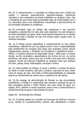 Art. 22. O relacionamento e a atividade do Clérigo para com a ICAB é de
caráter e natureza essencialmente espiritual-religioso, totalmente
voluntário e sem expectativa de direito trabalhista ou qualquer outro, não
o impedindo de que exerça alguma atividade leiga, de conformidade com a
Lei, necessária para a sua subsistência, manutenção e aprimoramento de
sua formação estudantil ou acadêmica.

Art. 23. A atividade leiga do Clérigo não prejudicará o seu exercício
eclesiástico, cabendo-lhe em tudo zelar pelo esplendor do culto litúrgico e
do ofício eclesiástico em geral, assim como deverá empenhar-se no sentido
de que seus atos e atitudes na vida civil sempre sejam usados como os
melhores exemplos.

Art. 24. O Clérigo exerce espontânea e voluntariamente os seus ofícios
eclesiásticos, cabendo-lhe por sua própria conta e risco a responsabilidade
pelo recolhimento de encargos e/ou taxas e/ou quaisquer outros valores
indispensáveis perante o Ministério da Previdência e Assistência Social –
MPAS e o Instituto Nacional de Seguridade Social – INSS para, no tempo
devido, ser-lhe concedida a aposentadoria nos termos da Lei, ou outros
benefícios, não tendo, assim, para com a ICAB e nem para com a Diocese,
qualquer vínculo de natureza trabalhista ou qualquer outro que implique
em ônus, gastos, taxas, indenizações, encargos e outros.

Art. 25. Cabe também ao Clérigo, se assim o preferir, o custeio de planos
de saúde e fundo funerário, seja para si próprio, seja para os seus, assim
como de seguro de vida, não tendo a ICAB responsabilidade ou obrigação
quanto ao recolhimento de valores para a cobertura de tais planos.

Art. 26. No encargo da administração da Diocese ou das comunidades
eclesiásticas, o Clérigo é o responsável pelo controle e quitação do que se
fizer necessário perante o Poder Público, tais como taxas de água, luz,
esgoto, IPTU, telefone e outras expensas, assim como o preenchimento e
encaminhamento de guias e documentos em geral.

Seção VII - Da Exclusão dos Clérigos

Art. 27. O Clérigo poderá ser excluído da hierarquia da ICAB por renúncia
ou se, isolada ou cumulativamente, praticar atos atentatórios à ordem
 