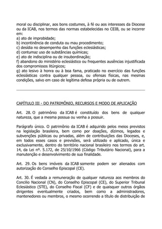 moral ou disciplinar, aos bons costumes, à fé ou aos interesses da Diocese
ou da ICAB, nos termos das normas estabelecidas no CEIB, ou se incorrer
em:
a) ato de improbidade;
b) incontinência de conduta ou mau procedimento;
c) desídia no desempenho das funções eclesiásticas;
d) contumaz uso de substâncias químicas;
e) ato de indisciplina ou de insubordinação;
f) abandono do ministério eclesiástico ou frequentes ausências injustificada
dos compromissos litúrgicos;
g) ato lesivo à honra ou à boa fama, praticado no exercício das funções
eclesiásticas contra qualquer pessoa, ou ofensas físicas, nas mesmas
condições, salvo em caso de legítima defesa própria ou de outrem.




CAPÍTULO III - DO PATRIMÔNIO, RECURSOS E MODO DE APLICAÇÃO

Art. 28. O patrimônio da ICAB é constituído dos bens de qualquer
natureza, que a mesma possua ou venha a possuir.

Parágrafo único. O patrimônio da ICAB é adquirido pelos meios previstos
na legislação brasileira, bem como por doações, dízimos, legados e
subvenções públicas ou privadas, além de contribuições das Dioceses, e,
em todos esses casos e previsões, será utilizado e aplicado, única e
exclusivamente, dentro do território nacional brasileiro nos termos do art.
14, da Lei nº. 5.172, de 25/10/1966 (Código Tributário Nacional), para a
manutenção e desenvolvimento de sua finalidade.

Art. 29. Os bens imóveis da ICAB somente podem ser alienados com
autorização do Conselho Episcopal (CE).

Art. 30. É vedada a remuneração de qualquer natureza aos membros do
Concilio Nacional (CN), do Conselho Episcopal (CE), do Superior Tribunal
Eclesiástico (STE), do Conselho Fiscal (CF) e de quaisquer outros órgãos
dirigentes eventualmente criados, bem como a administradores,
mantenedores ou membros, o mesmo ocorrendo a título de distribuição de
 