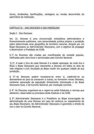 lucros, dividendos, bonificações, vantagens ou rendas decorrentes do
patrimônio da instituição.



CAPÍTULO IV - DAS DIOCESES E DAS PARÓQUIAS

Seção I - Das Dioceses

Art. 31. Diocese é uma circunscrição eclesiástica administrativa e
financeiramente autônoma, com personalidade jurídica própria e jurisdição
sobre determinada área geográfica do território nacional, dirigida por um
Bispo Diocesano ou Administrador Diocesano, com o objetivo de propagar
e desenvolver a finalidade da ICAB.

§ 1°. As Dioceses são criadas por manifestação da vontade popular,
ratificadas pelo clero local e sancionadas pelo Concilio Nacional.

 § 2°. A sede e foro de cada Diocese é a cidade episcopal, de onde tira o
título o Bispo Diocesano que representa a Diocese em todos os atos da
vida religiosa e civil, facultado ao Bispo residir em qualquer cidade de sua
jurisdição.

§ 3°. As Dioceses podem incorporar-se entre si, subdividir-se ou
desmembrar-se para se anexaram a outras, ou formarem novas Dioceses,
mediante aprovação da população diretamente interessada e do Bispo
Diocesano local, e do Concílio Nacional, por resolução conciliar.

§ 4°. As Dioceses organizam-se e regem-se pelos Estatutos e normas que
adotarem, observados os princípios deste Estatuto e do CEIB.

§ 5°. Administrador Diocesano é o Presbítero ou Bispo encarregado da
administração de uma Diocese em caso de vacância ou impedimento de
seu Bispo Diocesano. Ao Administrador Diocesano é garantido o direito de
voz e voto no Concilio Nacional.
 