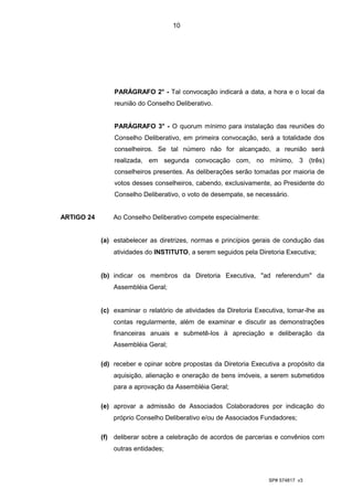 10




                PARÁGRAFO 2° - Tal convocação indicará a data, a hora e o local da
                reunião do Conselho Deliberativo.


                PARÁGRAFO 3° - O quorum mínimo para instalação das reuniões do
                Conselho Deliberativo, em primeira convocação, será a totalidade dos
                conselheiros. Se tal número não for alcançado, a reunião será
                realizada, em segunda convocação com, no mínimo, 3 (três)
                conselheiros presentes. As deliberações serão tomadas por maioria de
                votos desses conselheiros, cabendo, exclusivamente, ao Presidente do
                Conselho Deliberativo, o voto de desempate, se necessário.


ARTIGO 24       Ao Conselho Deliberativo compete especialmente:


            (a) estabelecer as diretrizes, normas e princípios gerais de condução das
                atividades do INSTITUTO, a serem seguidos pela Diretoria Executiva;


            (b) indicar os membros da Diretoria Executiva, "ad referendum" da
                Assembléia Geral;


            (c) examinar o relatório de atividades da Diretoria Executiva, tomar-lhe as
                contas regularmente, além de examinar e discutir as demonstrações
                financeiras anuais e submetê-los à apreciação e deliberação da
                Assembléia Geral;

            (d) receber e opinar sobre propostas da Diretoria Executiva a propósito da
                aquisição, alienação e oneração de bens imóveis, a serem submetidos
                para a aprovação da Assembléia Geral;

            (e) aprovar a admissão de Associados Colaboradores por indicação do
                próprio Conselho Deliberativo e/ou de Associados Fundadores;

            (f) deliberar sobre a celebração de acordos de parcerias e convênios com
                outras entidades;



                                                                    SP# 574817 v3
 