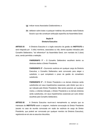 11




             (g) indicar novos Associados Colaboradores; e

             (h) deliberar sobre todas e quaisquer matérias não previstas neste Estatuto
                  Social e que não constituam atribuição específica da Assembléia Geral.

                                          Seção III
                                     Diretoria Executiva

ARTIGO 25        A Diretoria Executiva é o órgão executivo de gestão do INSTITUTO e
será integrada por 3 (três) membros, associados ou não, dentre aqueles indicados pelo
Conselho Deliberativo, "ad referendum" da Assembléia Geral, com mandato de 2 (dois)
anos, sendo permitida a reeleição.

                  PARÁGRAFO 1º - O Conselho Deliberativo escolherá dentre os
                  diretores eleitos o Diretor Presidente.

                  PARÁGRAFO 2º - Ocorrendo vacância em qualquer cargo da Diretoria
                  Executiva, o Conselho Deliberativo será convocado para eleger o
                  substituto, o qual completará o prazo de gestão do conselheiro
                  substituído.

                  PARÁGRAFO 3º - O Diretor Presidente e os demais diretores serão
                  substituídos em seus impedimentos ocasionais, pelo diretor que vier a
                  ser indicado pelo Diretor Presidente. Não sendo possível, por qualquer
                  motivo, a referida indicação, o Diretor Presidente e os demais diretores
                  serão substituídos, em seus impedimentos ocasionais por outro diretor
                  escolhido pelo Conselho Deliberativo.


ARTIGO 26        A Diretoria Executiva reunir-se-á mensalmente ou sempre que os
interesses do INSTITUTO assim o exigirem, mediante convocação do Diretor Presidente
(exceto no caso de reunião convocada em razão de vacância do cargo de Diretor
Presidente, que poderá ser convocada por qualquer membro da Diretoria Executiva),
registrando-se em ata os assuntos discutidos.




                                                                      SP# 574817 v3
 