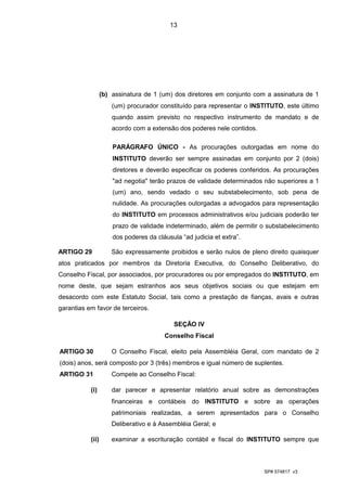 13




                  (b) assinatura de 1 (um) dos diretores em conjunto com a assinatura de 1
                      (um) procurador constituído para representar o INSTITUTO, este último
                      quando assim previsto no respectivo instrumento de mandato e de
                      acordo com a extensão dos poderes nele contidos.

                      PARÁGRAFO ÚNICO - As procurações outorgadas em nome do
                      INSTITUTO deverão ser sempre assinadas em conjunto por 2 (dois)
                      diretores e deverão especificar os poderes conferidos. As procurações
                      "ad negotia" terão prazos de validade determinados não superiores a 1
                      (um) ano, sendo vedado o seu substabelecimento, sob pena de
                      nulidade. As procurações outorgadas a advogados para representação
                      do INSTITUTO em processos administrativos e/ou judiciais poderão ter
                      prazo de validade indeterminado, além de permitir o substabelecimento
                      dos poderes da cláusula “ad judicia et extra”.

ARTIGO 29             São expressamente proibidos e serão nulos de pleno direito quaisquer
atos praticados por membros da Diretoria Executiva, do Conselho Deliberativo, do
Conselho Fiscal, por associados, por procuradores ou por empregados do INSTITUTO, em
nome deste, que sejam estranhos aos seus objetivos sociais ou que estejam em
desacordo com este Estatuto Social, tais como a prestação de fianças, avais e outras
garantias em favor de terceiros.

                                            SEÇÃO IV
                                        Conselho Fiscal

ARTIGO 30             O Conselho Fiscal, eleito pela Assembléia Geral, com mandato de 2
(dois) anos, será composto por 3 (três) membros e igual número de suplentes.
ARTIGO 31             Compete ao Conselho Fiscal:

           (i)        dar parecer e apresentar relatório anual sobre as demonstrações
                      financeiras e contábeis do INSTITUTO e sobre as operações
                      patrimoniais realizadas, a serem apresentados para o Conselho
                      Deliberativo e à Assembléia Geral; e

           (ii)       examinar a escrituração contábil e fiscal do INSTITUTO sempre que



                                                                         SP# 574817 v3
 