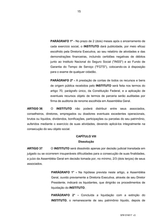 15




                 PARÁGRAFO 1º - No prazo de 2 (dois) meses após o encerramento de
                 cada exercício social, o INSTITUTO dará publicidade, por meio eficaz
                 escolhido pela Diretoria Executiva, ao seu relatório de atividades e das
                 demonstrações financeiras, incluindo certidões negativas de débitos
                 junto ao Instituto Nacional do Seguro Social ("INSS") e ao Fundo de
                 Garantia do Tempo de Serviço ("FGTS"), colocando-os à disposição
                 para o exame de qualquer cidadão.

                 PARÁGRAFO 2º - A prestação de contas de todos os recursos e bens
                 de origem pública recebidos pelo INSTITUTO será feita nos termos do
                 artigo 70, parágrafo único, da Constituição Federal, e a aplicação de
                 eventuais recursos objeto de termos de parceria serão auditadas por
                 firma de auditoria de renome escolhida em Assembléia Geral.

ARTIGO 36         O   INSTITUTO     não    poderá   distribuir   entre   seus    associados,
conselheiros, diretores, empregados ou doadores eventuais excedentes operacionais,
brutos ou líquidos, dividendos, bonificações, participações ou parcelas do seu patrimônio,
auferidos mediante o exercício de suas atividades, devendo aplicá-los integralmente na
consecução do seu objeto social.

                                     CAPÍTULO VIII
                                       Dissolução

ARTIGO 37         O INSTITUTO será dissolvido apenas por decisão judicial transitada em
julgado ou se ocorrerem insuperáveis dificuldades para a consecução de suas finalidades,
a juízo da Assembléia Geral em decisão tomada por, no mínimo, 2/3 (dois terços) de seus
associados.

                  PARÁGRAFO 1° - Na hipótese prevista neste artigo, a Assembléia
                  Geral, ouvido previamente a Diretoria Executiva, através de seu Diretor
                  Presidente, indicará os liquidantes, que dirigirão os procedimentos de
                  liquidação do INSTITUTO.

                  PARÁGRAFO 2° - Concluída a liquidação com a extinção do
                  INSTITUTO, o remanescente de seu patrimônio líquido, depois de



                                                                         SP# 574817 v3
 
